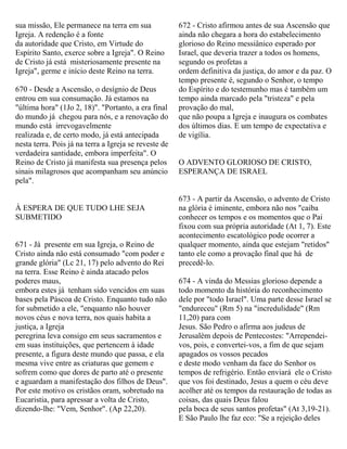 sua missão, Ele permanece na terra em sua
Igreja. A redenção é a fonte
da autoridade que Cristo, em Virtude do
Espírito Santo, exerce sobre a Igreja". O Reino
de Cristo já está misteriosamente presente na
Igreja", germe e início deste Reino na terra.
670 - Desde a Ascensão, o desígnio de Deus
entrou em sua consumação. Já estamos na
"última hora" (1Jo 2, 18)". "Portanto, a era final
do mundo já chegou para nós, e a renovação do
mundo está irrevogavelmente
realizada e, de certo modo, já está antecipada
nesta terra. Pois já na terra a Igreja se reveste de
verdadeira santidade, embora imperfeita". O
Reino de Cristo já manifesta sua presença pelos
sinais milagrosos que acompanham seu anúncio
pela".
À ESPERA DE QUE TUDO LHE SEJA
SUBMETIDO
671 - Já presente em sua Igreja, o Reino de
Cristo ainda não está consumado "com poder e
grande glória" (Lc 21, 17) pelo advento do Rei
na terra. Esse Reino é ainda atacado pelos
poderes maus,
embora estes já tenham sido vencidos em suas
bases pela Páscoa de Cristo. Enquanto tudo não
for submetido a ele, "enquanto não houver
novos céus e nova terra, nos quais habita a
justiça, a Igreja
peregrina leva consigo em seus sacramentos e
em suas instituições, que pertencem à idade
presente, a figura deste mundo que passa, e ela
mesma vive entre as criaturas que gemem e
sofrem como que dores de parto até o presente
e aguardam a manifestação dos filhos de Deus".
Por este motivo os cristãos oram, sobretudo na
Eucaristia, para apressar a volta de Cristo,
dizendo-lhe: "Vem, Senhor". (Ap 22,20).
672 - Cristo afirmou antes de sua Ascensão que
ainda não chegara a hora do estabelecimento
glorioso do Reino messiânico esperado por
Israel, que deveria trazer a todos os homens,
segundo os profetas a
ordem definitiva da justiça, do amor e da paz. O
tempo presente é, segundo o Senhor, o tempo
do Espírito e do testemunho mas é também um
tempo ainda marcado pela "tristeza" e pela
provação do mal,
que não poupa a Igreja e inaugura os combates
dos últimos dias. E um tempo de expectativa e
de vigília.
O ADVENTO GLORIOSO DE CRISTO,
ESPERANÇA DE ISRAEL
673 - A partir da Ascensão, o advento de Cristo
na glória é iminente, embora não nos "caiba
conhecer os tempos e os momentos que o Pai
fixou com sua própria autoridade (At 1, 7). Este
acontecimento escatológico pode ocorrer a
qualquer momento, ainda que estejam "retidos"
tanto ele como a provação final que há de
precedê-lo.
674 - A vinda do Messias glorioso depende a
todo momento da história do reconhecimento
dele por "todo Israel". Uma parte desse Israel se
"endureceu" (Rm 5) na "incredulidade" (Rm
11,20) para com
Jesus. São Pedro o afirma aos judeus de
Jerusalém depois de Pentecostes: "Arrependei-
vos, pois, e convertei-vos, a fim de que sejam
apagados os vossos pecados
e deste modo venham da face do Senhor os
tempos de refrigério. Então enviará ele o Cristo
que vos foi destinado, Jesus a quem o céu deve
acolher até os tempos da restauração de todas as
coisas, das quais Deus falou
pela boca de seus santos profetas" (At 3,19-21).
E São Paulo lhe faz eco: "Se a rejeição deles
 