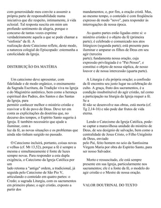 com generosidade meu convite a assumir a
própria parte de responsabilidade numa
iniciativa que diz respeito, intimamente, à vida
eclesial. Tal resposta suscita em mim um
profundo sentimento de alegria, porque o
concurso de tantas vozes exprime
verdadeiramente aquela a que se pode chamar a
"sinfonia" da fé. A
realização deste Catecismo reflete, deste modo,
a natureza colegial do Episcopado: estemunha a
catolicidade da Igreja.
DISTRIBUIÇÃO DA MATÉRIA
Um catecismo deve apresentar, com
fidelidade e de modo orgânico, o ensinamento
da Sagrada Escritura, da Tradição viva na Igreja
e do Magistério autêntico, bem como a herança
espiritual dos Padres, dos Santos e das Santas
da Igreja, para
permitir conhecer melhor o mistério cristão e
reavivar a fé do povo de Deus. Deve ter em
conta as explicitações da doutrina que, no
decurso dos tempos, o Espírito Santo sugeriu à
Igreja. E também necessário que ajude a
iluminar, com a
luz da fé, as novas situações e os problemas que
ainda não tinham surgido no passado.
O Catecismo incluirá, portanto, coisas novas
e velhas (cf. Mt 13,52), porque a fé é sempre a
mesma e simultaneamente é fonte de luzes
sempre novas. Para responder a esta dupla
exigência, o Catecismo da Igreja Católica por
um
lado retoma a "antiga" ordem, a tradicional, já
seguida pelo Catecismo de São Pio V,
articulando o conteúdo em quatro partes: o
Credo; a sagrada Liturgia, com os sacramentos
em primeiro plano; o agir cristão, exposto a
partir dos
mandamentos; e, por fim, a oração cristã. Mas,
ao mesmo tempo, o conteúdo é com freqüência
expresso de modo "novo", para responder às
interrogações de nossa época.
As quatro partes estão ligadas entre si: o
mistério cristão é o objeto da fé (primeira
parte); é celebrado e comunicado nos atos
litúrgicos (segunda parte); está presente para
iluminar e amparar os filhos de Deus em seu
agir (terceira
parte); fundamenta nossa oração, cuja
expressão privilegiada é o "Pai-Nosso", e
constitui o objeto de nossa súplica, de nosso
louvor e de nossa intercessão (quarta parte).
A Liturgia é ela própria oração; a confissão
da fé encontra seu justo lugar na celebração do
culto. A graça, fruto dos sacramentos, é a
condição insubstituível do agir cristão, tal como
a participação na liturgia da Igreja requer a fé.
Se a
fé não se desenvolve nas obras, está morta (cf.
Tg 2,14-16) e não pode dar frutos de vida
eterna.
Lendo o Catecismo da Igreja Católica, pode-
se captar a maravilhosa unidade do mistério de
Deus, de seu desígnio de salvação, bem como a
centralidade de Jesus Cristo, o Filho Unigênito
de Deus, enviado
pelo Pai, feito homem no seio da Santíssima
Virgem Maria por obra do Espírito Santo, para
ser nosso Salvador.
Morto e ressuscitado, ele está sempre
presente em sua Igreja, particularmente nos
sacramentos; ele é a fonte da fé, o modelo do
agir cristão e o Mestre de nossa oração.
VALOR DOUTRINAL DO TEXTO
 