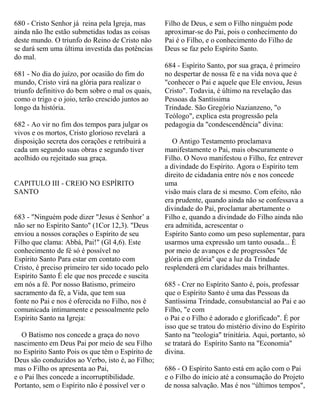 680 - Cristo Senhor já reina pela Igreja, mas
ainda não lhe estão submetidas todas as coisas
deste mundo. O triunfo do Reino de Cristo não
se dará sem uma última investida das potências
do mal.
681 - No dia do juízo, por ocasião do fim do
mundo, Cristo virá na glória para realizar o
triunfo definitivo do bem sobre o mal os quais,
como o trigo e o joio, terão crescido juntos ao
longo da história.
682 - Ao vir no fim dos tempos para julgar os
vivos e os mortos, Cristo glorioso revelará a
disposição secreta dos corações e retribuirá a
cada um segundo suas obras e segundo tiver
acolhido ou rejeitado sua graça.
CAPITULO III - CREIO NO ESPÍRITO
SANTO
683 - "Ninguém pode dizer "Jesus é Senhor’ a
não ser no Espírito Santo" (1Cor 12,3). "Deus
enviou a nossos corações o Espírito de seu
Filho que clama: Abbá, Pai!" (Gl 4,6). Este
conhecimento de fé só é possível no
Espírito Santo Para estar em contato com
Cristo, é preciso primeiro ter sido tocado pelo
Espírito Santo É ele que nos precede e suscita
em nós a fé. Por nosso Batismo, primeiro
sacramento da fé, a Vida, que tem sua
fonte no Pai e nos é oferecida no Filho, nos é
comunicada intimamente e pessoalmente pelo
Espírito Santo na Igreja:
O Batismo nos concede a graça do novo
nascimento em Deus Pai por meio de seu Filho
no Espírito Santo Pois os que têm o Espírito de
Deus são conduzidos ao Verbo, isto é, ao Filho;
mas o Filho os apresenta ao Pai,
e o Pai lhes concede a incorruptibilidade.
Portanto, sem o Espírito não é possível ver o
Filho de Deus, e sem o Filho ninguém pode
aproximar-se do Pai, pois o conhecimento do
Pai é o Filho, e o conhecimento do Filho de
Deus se faz pelo Espírito Santo.
684 - Espírito Santo, por sua graça, é primeiro
no despertar de nossa fé e na vida nova que é
"conhecer o Pai e aquele que Ele enviou, Jesus
Cristo". Todavia, é último na revelação das
Pessoas da Santíssima
Trindade. São Gregório Nazianzeno, "o
Teólogo", explica esta progressão pela
pedagogia da "condescendência" divina:
O Antigo Testamento proclamava
manifestamente o Pai, mais obscuramente o
Filho. O Novo manifestou o Filho, fez entrever
a divindade do Espírito. Agora o Espírito tem
direito de cidadania entre nós e nos concede
uma
visão mais clara de si mesmo. Com efeito, não
era prudente, quando ainda não se confessava a
divindade do Pai, proclamar abertamente o
Filho e, quando a divindade do Filho ainda não
era admitida, acrescentar o
Espírito Santo como um peso suplementar, para
usarmos uma expressão um tanto ousada... É
por meio de avanços e de progressões "de
glória em glória" que a luz da Trindade
resplenderá em claridades mais brilhantes.
685 - Crer no Espírito Santo é, pois, professar
que o Espírito Santo é uma das Pessoas da
Santíssima Trindade, consubstancial ao Pai e ao
Filho, "e com
o Pai e o Filho é adorado e glorificado". É por
isso que se tratou do mistério divino do Espírito
Santo na "teologia" trinitária. Aqui, portanto, só
se tratará do Espírito Santo na "Economia"
divina.
686 - O Espírito Santo está em ação com o Pai
e o Filho do início até a consumação do Projeto
de nossa salvação. Mas é nos “últimos tempos",
 