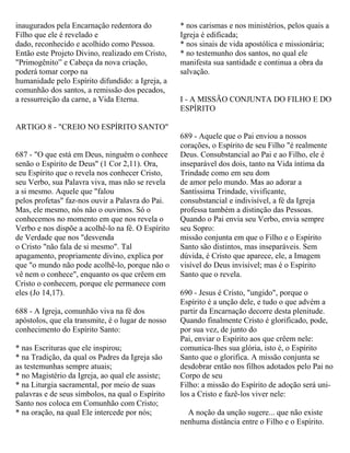 inaugurados pela Encarnação redentora do
Filho que ele é revelado e
dado, reconhecido e acolhido como Pessoa.
Então este Projeto Divino, realizado em Cristo,
"Primogênito” e Cabeça da nova criação,
poderá tomar corpo na
humanidade pelo Espírito difundido: a Igreja, a
comunhão dos santos, a remissão dos pecados,
a ressurreição da carne, a Vida Eterna.
ARTIGO 8 - "CREIO NO ESPÍRITO SANTO"
687 - "O que está em Deus, ninguém o conhece
senão o Espírito de Deus" (1 Cor 2,11). Ora,
seu Espírito que o revela nos conhecer Cristo,
seu Verbo, sua Palavra viva, mas não se revela
a si mesmo. Aquele que "falou
pelos profetas" faz-nos ouvir a Palavra do Pai.
Mas, ele mesmo, nós não o ouvimos. Só o
conhecemos no momento em que nos revela o
Verbo e nos dispõe a acolhê-lo na fé. O Espírito
de Verdade que nos "desvenda
o Cristo "não fala de si mesmo". Tal
apagamento, propriamente divino, explica por
que "o mundo não pode acolhê-lo, porque não o
vê nem o conhece", enquanto os que crêem em
Cristo o conhecem, porque ele permanece com
eles (Jo 14,17).
688 - A Igreja, comunhão viva na fé dos
apóstolos, que ela transmite, é o lugar de nosso
conhecimento do Espírito Santo:
* nas Escrituras que ele inspirou;
* na Tradição, da qual os Padres da Igreja são
as testemunhas sempre atuais;
* no Magistério da Igreja, ao qual ele assiste;
* na Liturgia sacramental, por meio de suas
palavras e de seus símbolos, na qual o Espírito
Santo nos coloca em Comunhão com Cristo;
* na oração, na qual Ele intercede por nós;
* nos carismas e nos ministérios, pelos quais a
Igreja é edificada;
* nos sinais de vida apostólica e missionária;
* no testemunho dos santos, no qual ele
manifesta sua santidade e continua a obra da
salvação.
I - A MISSÃO CONJUNTA DO FILHO E DO
ESPÍRITO
689 - Aquele que o Pai enviou a nossos
corações, o Espírito de seu Filho "é realmente
Deus. Consubstancial ao Pai e ao Filho, ele é
inseparável dos dois, tanto na Vida íntima da
Trindade como em seu dom
de amor pelo mundo. Mas ao adorar a
Santíssima Trindade, vivificante,
consubstancial e indivisível, a fé da Igreja
professa também a distinção das Pessoas.
Quando o Pai envia seu Verbo, envia sempre
seu Sopro:
missão conjunta em que o Filho e o Espírito
Santo são distintos, mas inseparáveis. Sem
dúvida, é Cristo que aparece, ele, a Imagem
visível do Deus invisível; mas é o Espírito
Santo que o revela.
690 - Jesus é Cristo, "ungido", porque o
Espírito é a unção dele, e tudo o que advém a
partir da Encarnação decorre desta plenitude.
Quando finalmente Cristo é glorificado, pode,
por sua vez, de junto do
Pai, enviar o Espírito aos que crêem nele:
comunica-lhes sua glória, isto é, o Espírito
Santo que o glorifica. A missão conjunta se
desdobrar então nos filhos adotados pelo Pai no
Corpo de seu
Filho: a missão do Espírito de adoção será uni-
los a Cristo e fazê-los viver nele:
A noção da unção sugere... que não existe
nenhuma distância entre o Filho e o Espírito.
 