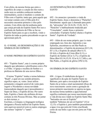Com efeito, da mesma forma que entre a
superfície do corpo e a unção do óleo nem a
razão nem os sentidos conhecem nenhum
intermediário, assim é imediato o contato do
Filho com o Espírito, tanto que, para aquele que
vai tomar contato com o Filho pela fé é
necessário encontrar primeiro o óleo pelo
contato. Com efeito não há nenhuma parte
que esteja privada do Espírito Santo Por isso a
confissão do Senhorio do Filho se faz no
Espírito Santo para os que a recebem, vindo o
Espírito de todas as partes precedendo os que se
aproximam pela fé.
II - O NOME, AS DENOMINAÇÕES E OS
SÍMBOLOS DO ESPÍRITO
O NOME PRÓPRIO DO ESPÍRITO SANTO
691 - "Espírito Santo", este é o nome próprio
daquele que adoramos e glorificamos com o Pai
e o Filho. A Igreja o recebeu do Senhor e o
professa no Batismo de seus novos filhos.
O termo "Espírito” traduz o termo hebraico
"Ruah", o qual em seu sentido primeiro,
significa sopro, ar, vento. Jesus utiliza
justamente a imagem sensível do vento para
sugerir a Nicodemos a nossa novidade
transcendente daquele que é pessoalmente o
Sopro de Deus, o Espírito divino. Por outro
lado, Espírito e Santo são atributos divinos
comuns às três Pessoas Divinas. Mas ao juntar
os dois termos, a
Escritura, a Liturgia e a linguagem teológica
designam a Pessoa inefável do Espírito Santo,
sem equívoco possível com os outros empregos
dos termos "espírito" e "santo".
AS DENOMINAÇÕES DO ESPÍRITO
SANTO
692 - Ao anunciar e prometer a vinda do
Espírito Santo, Jesus o denomina o "Paráclito",
literalmente: aquele que é chamado para perto
de, "advocatus" (Jo 14,16.26; 15,26; 16,7).
"Paráclito" é habitualmente traduzido por
"Consolador", sendo Jesus o primeiro
consolador. O próprio Senhor chama o Espírito
Santo". Espírito de Verdade".
693 - Além de seu nome próprio, que é o mais
empregado nos Atos dos Apóstolos e nas
Epístolas, encontram-se em São Paulo as
denominações: o Espírito da promessa (Gl 3,14;
Ef 1,13), o Espírito de adoção (Rm 8,15;
Gl 4,6), o Espírito de Cristo (Rm 8,11), o
Espírito do Senhor (2Cor 3,17), o Espírito de
Deus (Rm 8,9.14;15,19; 1Cor 6,11;7,40) e, em
São Pedro, o Espírito de glória (1Pd 4,14).
OS SÍMBOLOS DO ESPÍRITO SANTO
694 - A água. O simbolismo da água é
significativo da ação do Espírito Santo no
Batismo, pois após a invocação do Espírito
Santo ela se torna a sinal sacramental eficaz do
novo nascimento: assim como a gestação de
nosso primeiro nascimento se operou na água,
da mesma forma também a água batismal
significa realmente que nosso nascimento para,
a vida divina nos é dado no Espírito Santo Mas
"batizados em um só Espírito”
também "bebemos de um só Espírito" (1Cor
12,13): o Espírito é, pois também pessoalmente
a água viva que jorra de Cristo crucificado
como de sua fonte e que em nós jorra em Vida
Eterna.
 