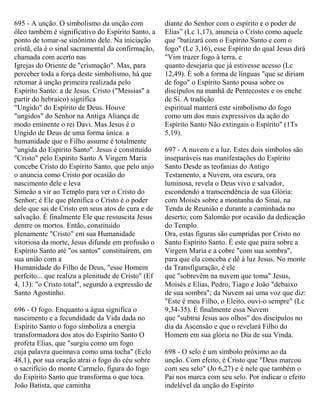 695 - A unção. O simbolismo da unção com
óleo também é significativo do Espírito Santo, a
ponto de tomar-se sinônimo dele. Na iniciação
cristã, ela é o sinal sacramental da confirmação,
chamada com acerto nas
Igrejas do Oriente de "crismação". Mas, para
perceber toda a força deste simbolismo, há que
retomar à unção primeira realizada pelo
Espírito Santo: a de Jesus. Cristo ("Messias" a
partir do hebraico) significa
"Ungido" do Espírito de Deus. Houve
"ungidos" do Senhor na Antiga Aliança de
modo eminente o rei Davi. Mas Jesus é o
Ungido de Deus de uma forma única: a
humanidade que o Filho assume é totalmente
"ungida do Espírito Santo". Jesus é constituído
"Cristo" pelo Espírito Santo A Virgem Maria
concebe Cristo do Espírito Santo, que pelo anjo
o anuncia como Cristo por ocasião do
nascimento dele e leva
Simeão a vir ao Templo para ver o Cristo do
Senhor; é Ele que plenifica o Cristo é o poder
dele que sai de Cristo em seus atos de cura e de
salvação. É finalmente Ele que ressuscita Jesus
dentre os mortos. Então, constituído
plenamente "Cristo" em sua Humanidade
vitoriosa da morte, Jesus difunde em profusão o
Espírito Santo até "os santos" constituírem, em
sua união com a
Humanidade do Filho de Deus, "esse Homem
perfeito... que realiza a plenitude de Cristo" (Ef
4, 13): "o Cristo total", segundo a expressão de
Santo Agostinho.
696 - O fogo. Enquanto a água significa o
nascimento e a fecundidade da Vida dada no
Espírito Santo o fogo simboliza a energia
transformadora dos atos do Espírito Santo O
profeta Elias, que "surgiu como um fogo
cuja palavra queimava como uma tocha" (Eclo
48,1), por sua oração atrai o fogo do céu sobre
o sacrifício do monte Carmelo, figura do fogo
do Espírito Santo que transforma o que toca.
João Batista, que caminha
diante do Senhor com o espírito e o poder de
Elias” (Lc 1,17), anuncia o Cristo como aquele
que "batizará com o Espírito Santo e com o
fogo" (Lc 3,16), esse Espírito do qual Jesus dirá
"Vim trazer fogo à terra, e
quanto desejaria que já estivesse acesso (Lc
12,49). É sob a forma de línguas "que se diriam
de fogo" o Espírito Santo pousa sobre os
discípulos na manhã de Pentecostes e os enche
de Si. A tradição
espiritual manterá este simbolismo do fogo
como um dos mais expressivos da ação do
Espírito Santo Não extingais o Espírito" (1Ts
5,19).
697 - A nuvem e a luz. Estes dois símbolos são
inseparáveis nas manifestações do Espírito
Santo Desde as teofanias do Antigo
Testamento, a Nuvem, ora escura, ora
luminosa, revela o Deus vivo e salvador,
escondendo a transcendência de sua Glória:
com Moisés sobre a montanha do Sinai, na
Tenda de Reunião e durante a caminhada no
deserto; com Salomão por ocasião da dedicação
do Templo.
Ora, estas figuras são cumpridas por Cristo no
Santo Espírito Santo. É este que paira sobre a
Virgem Maria e a cobre "com sua sombra",
para que ela conceba e dê à luz Jesus. No monte
da Transfiguração, é ele
que "sobrevêm na nuvem que toma" Jesus,
Moisés e Elias, Pedro, Tiago e João "debaixo
de sua sombra"; da Nuvem sai uma voz que diz:
"Este é meu Filho, o Eleito, ouvi-o sempre" (Lc
9,34-35). É finalmente essa Nuvem
que "subtrai Jesus aos olhos" dos discípulos no
dia da Ascensão e que o revelará Filho do
Homem em sua glória no Dia de sua Vinda.
698 - O selo é um símbolo próximo ao da
unção. Com efeito, é Cristo que "Deus marcou
com seu selo" (Jo 6,27) e é nele que também o
Pai nos marca com seu selo. Por indicar o efeito
indelével da unção do Espírito
 