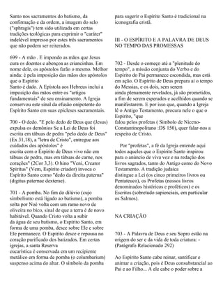 Santo nos sacramentos do batismo, da
confirmação e da ordem, a imagem do selo
("sphragis") tem sido utilizada em certas
tradições teológicas para exprimir o "caráter"
indelével impresso por estes três sacramentos
que não podem ser reiterados.
699 - A mão . E impondo as mãos que Jesus
cura os doentes e abençoa as criancinhas. Em
nome dele, os apóstolos farão o mesmo. Melhor
ainda: é pela imposição das mãos dos apóstolos
que o Espírito
Santo é dado. A Epístola aos Hebreus inclui a
imposição das mãos entre os "artigos
fundamentais" de seu ensinamento. A Igreja
conservou este sinal da efusão onipotente do
Espírito Santo em suas epicleses sacramentais.
700 - O dedo. "E pelo dedo de Deus que (Jesus)
expulsa os demônios Se a Lei de Deus foi
escrita em tábuas de pedra "pelo dedo de Deus"
(Ex 31,18), a "letra de Cristo", entregue aos
cuidados dos apóstolos" é
escrita com o Espírito de Deus vivo não em
tábuas de pedra, mas em tábuas de carne, nos
corações" (2Cor 3,3). O hino "Veni, Creator
Spiritus" (Vem, Espírito criador) invoca o
Espírito Santo como "dedo da direita paterna"
(digitus paternae dexterae).
701 - A pomba. No fim do dilúvio (cujo
simbolismo está ligado ao batismo), a pomba
solta por Noé volta com um ramo novo de
oliveira no bico, sinal de que a terra é de novo
habitável. Quando Cristo volta a subir
da água de seu batismo, o Espírito Santo, em
forma de uma pomba, desce sobre Ele e sobre
Ele permanece. O Espírito desce e repousa no
coração purificado dos batizados. Em certas
igrejas, a santa Reserva
eucarística é conservada em um recipiente
metálico em forma de pomba (o columbarium)
suspenso acima do altar. O símbolo da pomba
para sugerir o Espírito Santo é tradicional na
iconografia cristã.
III - O ESPÍRITO E A PALAVRA DE DEUS
NO TEMPO DAS PROMESSAS
702 - Desde o começo até a "plenitude do
tempo", a missão conjunta do Verbo e do
Espírito do Pai permanece escondida, mas está
em ação. O Espírito de Deus prepara aí o tempo
do Messias, e os dois, sem serem
ainda plenamente revelados, já são prometidos,
a fim de serem esperados e acolhidos quando se
manifestarem. E por isso que, quando a Igreja
lê o Antigo Testamento, procura nele o que o
Espírito, "que
falou pelos profetas ( Simbolo de Niceno-
Constantinopolitano :DS 150), quer falar-nos a
respeito de Cristo.
Por "profetas", a fé da Igreja entende aqui
todos aqueles que o Espírito Santo inspirou
para o anúncio de viva voz e na redação dos
livros sagrados, tanto do Antigo como do Novo
Testamento. A tradição judaica
distingue a Lei (os cinco primeiros livros ou
Pentateuco), os Profetas (nossos livros
denominados históricos e proféticos) e os
Escritos (sobretudo sapienciais, em particular
os Salmos).
NA CRIAÇÃO
703 - A Palavra de Deus e seu Sopro estão na
origem do ser e da vida de toda criatura: -
(Parágrafo Relacionado 292)
Ao Espírito Santo cabe reinar, santificar e
animar a criação, pois é Deus consubstancial ao
Pai e ao Filho... A ele cabe o poder sobre a
 