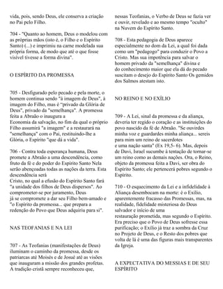 vida, pois, sendo Deus, ele conserva a criação
no Pai pelo Filho.
704 - "Quanto ao homem, Deus o modelou com
as próprias mãos (isto é, o Filho e o Espírito
Santo) (...) e imprimiu na carne modelada sua
própria forma, de modo que até o que fosse
visível tivesse a forma divina".
O ESPÍRITO DA PROMESSA
705 - Desfigurado pelo pecado e pela morte, o
homem continua sendo "à imagem de Deus", à
imagem do Filho, mas é “privado da Glória de
Deus", privado da "semelhança". A promessa
feita a Abraão o inaugura a
Economia da salvação, no fim da qual o próprio
Filho assumirá "a imagem" e a restaurará na
"semelhança" com o Pai, restituindo-lhe a
Glória, o Espírito "que dá a vida".
706 - Contra toda esperança humana, Deus
promete a Abraão a uma descendência, como
fruto da fé e do poder do Espírito Santo Nela
serão abençoadas todas as nações da terra. Esta
descendência será
Cristo, no qual a efusão do Espírito Santo fará
"a unidade dos filhos de Deus dispersos". Ao
comprometer-se por juramento, Deus
já se compromete a dar seu Filho bem-amado e
"o Espírito da promessa... que prepara a
redenção do Povo que Deus adquiriu para si".
NAS TEOFANIAS E NA LEI
707 - As Teofanias (manifestações de Deus)
iluminam o caminho da promessa, desde os
patriarcas até Moisés e de Josué até as visões
que inauguram a missão dos grandes profetas.
A tradição cristã sempre reconheceu que,
nessas Teofanias, o Verbo de Deus se fazia ver
e ouvir, revelado e ao mesmo tempo "oculto"
na Nuvem do Espírito Santo.
708 - Esta pedagogia de Deus aparece
especialmente no dom da Lei, a qual foi dada
como um "pedagogo" para conduzir o Povo a
Cristo. Mas sua impotência para salvar o
homem privado da "semelhança" divina e
do conhecimento maior que ela dá do pecado
suscitam o desejo do Espírito Santo Os gemidos
dos Salmos atestam isto.
NO REINO E NO EXÍLIO
709 - A Lei, sinal da promessa e da aliança,
deveria ter regido o coração e as instituições do
povo nascido da fé de Abraão. "Se ouvirdes
minha voz e guardardes minha aliança... sereis
para mim um reino de sacerdotes
e uma nação santa" (Ex 19,5- 6). Mas, depois
de Davi, Israel sucumbe à tentação de tornar-se
um reino como as demais nações. Ora, o Reino,
objeto da promessa feita a Davi, ser obra do
Espírito Santo; ele pertencerá pobres segundo o
Espírito.
710 - O esquecimento da Lei e a infidelidade à
Aliança desembocam na morte: é o Exílio,
aparentemente fracasso das Promessas, mas, na
realidade, fidelidade misteriosa do Deus
salvador e início de uma
restauração prometida, mas segundo o Espírito.
Era preciso que o Povo de Deus sofresse essa
purificação; o Exílio já traz a sombra da Cruz
no Projeto de Deus, e o Resto dos pobres que
volta de lá é uma das figuras mais transparentes
da Igreja.
A EXPECTATIVA DO MESSIAS E DE SEU
ESPÍRITO
 