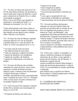 711 - "Eis que vou fazer uma coisa nova" (Is
43,19): duas linhas proféticas vão desenhar-se,
uma levando para a espera do Messias, a outra
para o anúncio de um Espírito Novo, e ambas
convergindo no pequeno
Resto, o povo dos Pobres, que aguarda na
esperança a "consolação de Israel" e "a
libertação de Jerusalém" (Lc 2,25. 38).
Vimos anteriormente como Jesus realiza as
profecias que lhe dizem respeito. Limitamo-nos
aqui àquelas em que aparece mais a relação
entre o Messias e seu Espírito.
712 - Os traços do rosto do Messias esperado
começam aparecer no Livro do Emanuel
("quando Isaias teve a visão da Glória" de
Cristo: Jo 12,41), em especial em Is 11,1-2:
* Um ramo sairá do tronco de Jessé,
* um rebento brotará de suas raízes:
* sobre ele repousará o espírito do Senhor,
* espírito de sabedoria e de inteligência,
* espírito de conselho e de fortaleza,
* espírito de conhecimento e de temor do
Senhor.
713 - Os traços do Messias são revelados
sobretudo nos cantos do Servo. Esses cantos
anunciam o sentido da Paixão de Jesus e
indicam, assim, a maneira como ele derramará
o Espírito Santo para vivificar a
multidão: não partindo de fora, mas desposando
nossa "condição de escravo" (Fl 2,7). Tomando
sobre si nossa morte, ele pode comunicar-nos
seu próprio Espírito d vida.
714 - É por isso que Cristo inaugura o anúncio
da Boa Nova, fazendo sua esta passagem de
Isaias ( Lc 4,18-19):
* O Espírito do Senhor está sobre mim,
* porque ele me ungiu
* para evangelizar os pobres;
* curar aos de coração ferido;
* enviou-me para proclamar a remissão aos
presos,
* e aos cegos a recuperação da vista,
* para restituir a liberdade aos oprimidos
* e para proclamar um ano de graça do Senhor.
715 - Os textos proféticos diretamente
referentes ao envio do Espírito Santo são
oráculos em que Deus fala ao coração de seu
Povo na linguagem da promessa, com as
tônicas do "amor e da fidelidade", cujo
cumprimento São Pedro proclamará na manhã
de Pentecostes. Segundo essas promessas, nos
"últimos tempos" o Espírito do Senhor renovará
o coração dos homens, gravando neles uma Lei
Nova; reunirá e reconciliará
os povos dispersos e divididos; transformará a
criação primeira; e Deus habitará nela com os
homens na paz.
716 - O Povo dos " pobres" os humildes e os
mansos, totalmente entregues aos desígnios
misteriosos de seu Deus, os que esperam a
justiça não dos homens, mas do Messias - é
finalmente a grande obra da
missão escondida do Espírito Santo durante o
tempo das promessas para preparar a vinda de
Cristo. É a sua qualidade de coração, purificado
e iluminado
pelo Espírito, que se exprime nos Salmos.
Nesses pobres, o Espírito prepara para o Senhor
"um povo bem-disposto".
IV - O ESPÍRITO DE CRISTO NA
PLENITUDE DO TEMPO
JOÃO, PRECURSOR, PROFETA E BATISTA
 