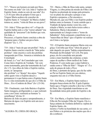 717 - "Houve um homem enviado por Deus.
Seu nome era João” (Jo 1,6). João é "repleto do
Espírito Santo, ainda no seio de sua mãe" (Lc
1,15.41) por obra do próprio Cristo que a
Virgem Maria acabava de conceber do
Espírito Santo A "visitação" de Maria a Isabel
tomou-se, assim, "visita de Deus ao seu povo".
718 - João é "Elias que deve vir": o Fogo do
Espírito habita nele e o faz "correr adiante" (na
qualidade de “precursor”) do Senhor que vem.
Em João, o
Precursor, o Espírito Santo concluía a obra de
"preparar para o Senhor um povo bem-
disposto" (Lc 1, 17).
719 - João é "mais do que um profeta". Nele, o
Espírito Santo conclui a tarefa de "falar pelos
profetas". João encerra o ciclo dos profetas
inaugurado por Elias. Anuncia a iminência da
Consolação
de Israel, é a "voz" do Consolador que vem.
Como fará o Espírito de Verdade, "ele vem
como testemunha, para dar testemunho da Luz"
(Jo 1,7). Aos olhos de João o Espírito realiza,
assim, as "pesquisas
dos profetas" e o "desejo" dos anjos: "Aquele
sobre quem vires o Espírito descer e
permanecer é o que batiza com o Espírito Santo
Eu vi e dou testemunho de que ele é o Filho de
Deus... Eis o Cordeiro de Deus" (Jo 1,33-36).
720 - Finalmente, com João Batista o Espírito
Santo inaugura, prefigurando-o, o que realizará
com e em Cristo: restituirá ao homem "a
semelhança" divina. O
Batismo de João era para o arrependimento, o
Batismo da água e no Espírito será um novo
nascimento.
"ALEGRA-TE, CHEIA DE GRAÇA
721 - Maria, a Mãe de Deus toda santa, sempre
Virgem, é a obra prima da missão do Filho e do
Espírito na plenitude do tempo pela primeira
vez no plano da salvação e porque o seu
Espírito a preparou, o Pai encontra a
Morada em, que seu Filho e seu Espírito podem
habitar entre os homens. E neste sentido que a
Tradição da Igreja muitas vezes leu, com
relação a Maria, os mais belos textos sobre a
Sabedoria: Maria é decantada e
representada na Liturgia como o "trono da
Sabedoria". Nela começam a manifestar-se as
"maravilhas de Deus" que o Espírito vai realizar
em Cristo e na Igreja.
722 - O Espírito Santo preparou Maria com sua
graça. Convinha que fosse "cheia de graça" a
mãe daquele em quem "habita corporalmente a
Plenitude da Divindade" (Cl 2,9). Por pura
graça, ela foi concebida sem pecado
como a mais humilde das criaturas; a mais
capaz de acolher o Dom inefável do Todo-
Poderoso. É com razão que o anjo Gabriel a
saúda como a "filha de Sião": "Alegra- te". É a
ação de graças de todo o Povo
de Deus, e portanto da Igreja, que ela faz subir
ao Pai no Espírito Santo em seu cântico,
enquanto traz em si o Filho Eterno.
723 - Em Maria, o Espírito Santo realiza o
desígnio benevolente do Pai. É pelo Espírito
Santo que a Virgem concebe e dá à luz o Filho
de Deus. Sua virgindade transforma-se em
fecundidade única pelo poder do Espírito e da
fé.
724 - Em Maria, o Espírito Santo manifesta o
Filho do Pai tornado Filho da Virgem. Ela é a
Sarça ardente da Teofania definitiva: repleta do
Espírito Santo, ela
mostra o Verbo na humildade de sua carne, e é
aos Pobres e às primícias das nações que ela o
dá a conhecer.
 