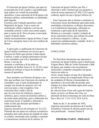 O Catecismo da Igreja Católica, que aprovei
no passado dia 25 de o junho e cuja publicação
hoje ordeno em virtude da autoridade
apostólica, é uma exposição da fé da Igreja e da
doutrina católica, testemunhadas ou iluminadas
pela Sagrada
Escritura, pela Tradição apostólica e pelo
Magistério da Igreja. Vejo-o como um
instrumento válido e legítimo a serviço da
comunhão eclesial e como uma norma segura
para o ensino da fé. Sirva ele para a renovação,
à qual o Espírito Santo
chama incessantemente a Igreja de Deus, Corpo
de Cristo, peregrina rumo à luz sem sombras do
Reino!
A aprovação e a publicação do Catecismo da
Igreja Católica constituem um serviço que o
Sucessor de Pedro quer prestar á Santa Igreja
Católica, a todas as Igrejas particulares em paz
e em comunhão com a Sé a Apostólica de
Roma: o serviço de
sustentar e confirmar a fé de todos os,
discípulos do Senhor Jesus (cf. Lc 22,32), como
também de reforçar os laços da unidade na
mesma fé apostólica.
Peço, portanto, aos Pastores da Igreja e aos
fiéis que acolham este Catecismo em espírito de
comunhão e que o usem assiduamente ao
cumprir sua missão de anunciar a fé e de
convocar para a vida evangélica. Este
Catecismo lhes é dado a fim de
que sirva de texto de referência, seguro e
autêntico, para o ensino da doutrina católica e,
de modo muito particular, para a elaboração dos
catecismos locais. E também e oferecido a
todos os fiéis que desejam aprofundar o
conhecimento das
riquezas inexauríveis da salvação (cf. Jo 8,32).
Pretende dar um apoio aos esforços ecumênicos
animados pelo santo desejo da unidade de todos
os cristãos, mostrando com exatidão o conteúdo
e a harmoniosa coerência da fé católica. O
Catecismo da Igreja Católica, por fim, é
oferecido a todo o homem que nos pergunte a
razão de nossa esperança (cf. lPd 3,15) e queira
conhecer aquilo em que a Igreja Católica crê.
Este Catecismo não se destina a substituir os
Catecismos locais devidamente aprovados pelas
autoridades eclesiásticas, os Bispos diocesanos
e as Conferências Episcopais, sobretudo se
receberam a aprovação da Sé Apostólica.
Destina-se a encorajar e ajudar a redação de
novos catecismos locais, que tenham em conta
as diversas situações e culturas, as que
conservem cuidadosamente a unidade da fé e a
fidelidade à doutrina católica.
CONCLUSÃO
No final deste documento que apresenta o
Catecismo da Igreja Católica, peço à Santíssima
Virgem Maria, Mãe do Verbo Encarnado e Mãe
da Igreja, que ampare com sua poderosa
intercessão o empenho catequético da Igreja
inteira em todos os
níveis, nestes tempos em que ela é chamada a
um novo esforço de evangelização. Possa a luz
da verdadeira fé libertar a humanidade da
ignorância e da escravidão do pecado, para
conduzi-la à única liberdade digna deste nome
(cf. JO 8,32): a
da vida em Jesus Cristo sob a guia do Espírito
Santo, na terra e no Reino dos Céus, na
plenitude da bem-aventurança da visão de Deus
face a face (cf. 1 Cor 13,12; 2Cor 5,6-8).
Dado no dia 11 de outubro de 1992,
trigésimo aniversário da abertura do Concílio
Ecumênico Vaticano II, décimo quarto ano de
meu pontificado. - Joannes Paulus II
PRIMEIRA PARTE - PRÓLOGO
 