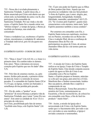 732 - Nesse dia é revelada plenamente a
Santíssima Trindade. A partir desse dia, o
Reino anunciado por Cristo está aberto aos que
crêem nele; na humildade da carne e na fé, eles
participam já da comunhão da
Santíssima Trindade. Por sua vinda e ela não
cessa, o Espírito Santo faz o mundo entrar nos
"últimos tempos", o tempo da Igreja, o Reino já
recebido em herança, mas ainda não
consumado:
Vimos a verdadeira Luz, recebemos o Espírito
celeste, encontramos a verdadeira fé: adoramos
a Trindade indivisível, pois foi ela quem nos
salvou.
O ESPÍRITO SANTO - O DOM DE DEUS
733 - "Deus é Amor" (1Jo 4,8.16). e o Amor é o
primeiro dom. Ele contém todos os demais.
Este amor, "Deus o derramou em nossos
corações pelo Espírito que nos foi dado" (Rm
5,5).
734 - Pelo fato de estarmos mortos, ou, pelo
menos, feridos pelo pecado, o primeiro efeito
do dom do Amor é a remissão de nossos
pecados. É a comunhão do Espírito Santo (2Cor
13,13) que, na Igreja, restitui aos batizados a
semelhança divina perdida pelo pecado.
735 - Ele dá, então, o "penhor" ou as
"primícias" de nossa Herança a própria vida da
Santíssima Trindade, que é amar "como Ele nos
amou". Este amor (a caridade de 1Cor 13) é o
princípio da vida nova
em Cristo, possibilitada pelo fato de termos
"recebido uma força, a do Espírito Santo" (At
1,8).
736 - É por este poder do Espírito que os filhos
de Deus podem (dar fruto. Aquele que nos
enxertou na verdadeira vida nos fará produzir
"o fruto do Espírito, que é amor, alegria, paz,
longanimidade, benignidade, bondade,
fidelidade, mansidão, autodomínio" (Gl 5,22-
23). "Se vivemos pelo Espírito", quanto mais
renunciarmos a nós mesmos, tanto mais "pelo
Espírito pautemos também a nossa conduta":
Por estarmos em comunhão com Ele, o
Espírito Santo torna-nos espirituais, recoloca-
nos no Paraíso, reconduz-nos ao Reino dos
Céus e à adoção filial, dá-nos a confiança de
chamarmos Deus de Pai e de
participarmos na graça de Cristo, de sermos
chamados filhos da luz e de termos parte na
vida eterna.
O ESPÍRITO SANTO E A IGREJA
737 - A missão de Cristo e do Espírito Santo
realiza-se na Igreja, Corpo de Cristo e Templo
do Espírito Santo. Esta missão conjunta associa
a partir de agora os fiéis de Cristo à sua
comunhão com o Pai no Espírito
Santo: o Espírito prepara os homens, antecipa-
se a eles por sua graça, para atraí-los a Cristo.
Manifesta-lhes o Senhor ressuscitado, lembra-
lhes sua palavra, abrindo-lhes o espírito à
compreensão de sua
Morte e Ressurreição. Torna-lhes presente o
mistério de Cristo, eminentemente na
Eucaristia, a fim de reconciliá-los, de colocá-los
em comunhão com Deus, a fim de fazê-los
produzir " muito fruto".
738 - Assim, a missão da Igreja não é
acrescentada à de Cristo e do Espírito Santo,
senão que é o Sacramento dela: por todo o seu
ser e em todos os seus membros, a Igreja é
enviada a anunciar e testemunhar,
 