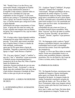 748 - "Sendo Cristo a Luz dos Povos, este
sacrossanto Sínodo, congregado no Espírito
Santo, deseja ardentemente anunciar o
Evangelho a toda criatura e iluminar todos os
homens com a claridade de Cristo que
resplandece na face da Igreja". É com essas
palavras que começa a "Constituição dogmática
sobre a Igreja" do Concílio Vaticano II. Com
isso, o Concílio mostra que o artigo de fé sobre
a Igreja depende
inteiramente dos artigos concernentes a Cristo
Jesus. A Igreja não tem outra luz senão a de
Cristo; segundo uma imagem cara aos Padres
da Igreja, ela é comparável à lua, cuja luz toda é
reflexo do sol.
749 - O artigo sobre a Igreja depende também
inteiramente do artigo sobre o Espírito, que o
precede. "Com efeito, após termos mostrado
que o Espírito Santo é a fonte e o doador de
toda santidade, confessamos
agora que foi Ele quem dotou a Igreja de
Santidade. "Segundo a expressão dos Padres, a
Igreja é o lugar "onde floresce o Espírito".
750 - Crer que a Igreja é "santa" e "católica" e
que ela é "una" e "apostólica" (como acrescenta
o Símbolo niceno-constantinopolitano) é
inseparável da fé em Deus Pai, Filho e Espírito
Santo No Símbolo dos
Apóstolos, fazemos profissão de crer em uma
Igreja Santa ("Credo... Ecclesiam"), e não na
Igreja, para não confundir Deus com suas obras
e para atribuir claramente à bondade de Deus
todos os dons que ele pôs em sua Igreja.
PARÁGRAFO I - A IGREJA NO DESÍGNIO
DE DEUS
I - AS DENOMINAÇÕES E AS IMAGENS
DA IGREJA
751 - A palavra "Igreja" ("ekklésia", do grego
"ekkaléin" "chamar fora") significa
"convocação". Designa assembléias do povo,
geralmente de caráter religioso. É o termo
freqüentemente usado no Antigo Testamento
grego para a assembléia do povo eleito diante
de Deus, sobretudo para a assembléia do Sinai,
onde Israel recebeu a Lei e foi constituído por
Deus como seu Povo santo. Ao denominar-se
"Igreja", a primeira
comunidade dos que criam em Cristo se
reconhece herdeira dessa assembléia. Nela,
Deus "convoca" seu Povo de todos os confins
da terra. O termo "Kyriakà", do qual deriva
"Church", "Kirche", significa "a que pertence
ao Senhor".
752 - Na linguagem cristã, a palavra "Igreja"
designa a assembléia litúrgica, mas também a
comunidade local ou toda a comunidade
universal dos crentes. Esses três significados
são inseparáveis.
"A Igreja" é o Povo que Deus reúne no mundo
inteiro. Existe nas comunidades locais e se
realiza como assembléia litúrgica, sobretudo
eucarística. Ela vive da Palavra e do Corpo de
Cristo e se torna, assim, Corpo de Cristo.
Os SÍMBOLOS DA IGREJA
753 - Na Sagrada Escritura, encontramos uma
multidão de imagens e figuras interligadas,
pelas quais a revelação fala do mistério
inesgotável da Igreja. As imagens tiradas do
Antigo Testamento constituem variações de
uma idéia de fundo, a do “Povo de Deus". No
Novo Testamento, todas essas imagens entram
um novo centro pelo fato de Cristo tornar-se "a
Cabeça" deste
povo, que é, então, seu Corpo. Em torno deste
centro agruparam-se imagens "tiradas ou da
 