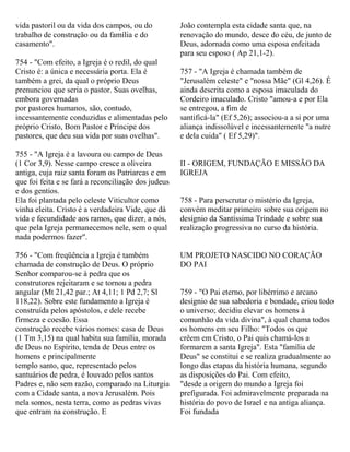vida pastoril ou da vida dos campos, ou do
trabalho de construção ou da família e do
casamento".
754 - "Com efeito, a Igreja é o redil, do qual
Cristo é: a única e necessária porta. Ela é
também a grei, da qual o próprio Deus
prenunciou que seria o pastor. Suas ovelhas,
embora governadas
por pastores humanos, são, contudo,
incessantemente conduzidas e alimentadas pelo
próprio Cristo, Bom Pastor e Príncipe dos
pastores, que deu sua vida por suas ovelhas".
755 - "A Igreja é a lavoura ou campo de Deus
(1 Cor 3,9). Nesse campo cresce a oliveira
antiga, cuja raiz santa foram os Patriarcas e em
que foi feita e se fará a reconciliação dos judeus
e dos gentios.
Ela foi plantada pelo celeste Viticultor como
vinha eleita. Cristo é a verdadeira Vide, que dá
vida e fecundidade aos ramos, que dizer, a nós,
que pela Igreja permanecemos nele, sem o qual
nada podermos fazer".
756 - "Com freqüência a Igreja é também
chamada de construção de Deus. O próprio
Senhor comparou-se à pedra que os
construtores rejeitaram e se tornou a pedra
angular (Mt 21,42 par.; At 4,11; 1 Pd 2,7; Sl
118,22). Sobre este fundamento a Igreja é
construída pelos apóstolos, e dele recebe
firmeza e coesão. Essa
construção recebe vários nomes: casa de Deus
(1 Tm 3,15) na qual habita sua família, morada
de Deus no Espírito, tenda de Deus entre os
homens e principalmente
templo santo, que, representado pelos
santuários de pedra, é louvado pelos santos
Padres e, não sem razão, comparado na Liturgia
com a Cidade santa, a nova Jerusalém. Pois
nela somos, nesta terra, como as pedras vivas
que entram na construção. E
João contempla esta cidade santa que, na
renovação do mundo, desce do céu, de junto de
Deus, adornada como uma esposa enfeitada
para seu esposo ( Ap 21,1-2).
757 - "A Igreja é chamada também de
"Jerusalém celeste" e "nossa Mãe" (Gl 4,26). É
ainda descrita como a esposa imaculada do
Cordeiro imaculado. Cristo "amou-a e por Ela
se entregou, a fim de
santificá-la" (Ef 5,26); associou-a a si por uma
aliança indissolúvel e incessantemente "a nutre
e dela cuida" ( Ef 5,29)".
II - ORIGEM, FUNDAÇÃO E MISSÃO DA
IGREJA
758 - Para perscrutar o mistério da Igreja,
convém meditar primeiro sobre sua origem no
desígnio da Santíssima Trindade e sobre sua
realização progressiva no curso da história.
UM PROJETO NASCIDO NO CORAÇÃO
DO PAI
759 - "O Pai eterno, por libérrimo e arcano
desígnio de sua sabedoria e bondade, criou todo
o universo; decidiu elevar os homens à
comunhão da vida divina", à qual chama todos
os homens em seu Filho: "Todos os que
crêem em Cristo, o Pai quis chamá-los a
formarem a santa Igreja". Esta "família de
Deus" se constitui e se realiza gradualmente ao
longo das etapas da história humana, segundo
as disposições do Pai. Com efeito,
"desde a origem do mundo a Igreja foi
prefigurada. Foi admiravelmente preparada na
história do povo de Israel e na antiga aliança.
Foi fundada
 