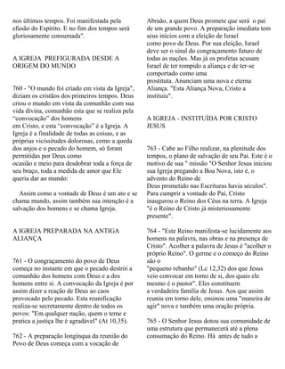 nos últimos tempos. Foi manifestada pela
efusão do Espírito. E no fim dos tempos será
gloriosamente consumada".
A IGREJA PREFIGURADA DESDE A
ORIGEM DO MUNDO
760 - "O mundo foi criado em vista da Igreja",
diziam os cristãos dos primeiros tempos. Deus
criou o mundo em vista da comunhão com sua
vida divina, comunhão esta que se realiza pela
“convocação” dos homens
em Cristo, e esta “convocação” é a Igreja. A
Igreja é a finalidade de todas as coisas, e as
próprias vicissitudes dolorosas, como a queda
dos anjos e o pecado do homem, só foram
permitidas por Deus como
ocasião e meio para desdobrar toda a força de
seu braço, toda a medida de amor que Ele
queria dar ao mundo:
Assim como a vontade de Deus é um ato e se
chama mundo, assim também sua intenção é a
salvação dos homens e se chama Igreja.
A IGREJA PREPARADA NA ANTIGA
ALIANÇA
761 - O congraçamento do povo de Deus
começa no instante em que o pecado destrói a
comunhão dos homens com Deus e a dos
homens entre si. A convocação da Igreja é por
assim dizer a reação de Deus ao caos
provocado pelo pecado. Esta reunificação
realiza-se secretamente dentro de todos os
povos: "Em qualquer nação, quem o teme e
pratica a justiça lhe é agradável" (At 10,35).
762 - A preparação longínqua da reunião do
Povo de Deus começa com a vocação de
Abraão, a quem Deus promete que será o pai
de um grande povo. A preparação imediata tem
seus inícios com a eleição de Israel
como povo de Deus. Por sua eleição, Israel
deve ser o sinal do congraçamento futuro de
todas as nações. Mas já os profetas acusam
Israel de ter rompido a aliança e de ter-se
comportado como uma
prostituta. Anunciam uma nova e eterna
Aliança. "Esta Aliança Nova, Cristo a
instituiu".
A IGREJA - INSTITUÍDA POR CRISTO
JESUS
763 - Cabe ao Filho realizar, na plenitude dos
tempos, o plano de salvação de seu Pai. Este é o
motivo de sua " missão "O Senhor Jesus iniciou
sua Igreja pregando a Boa Nova, isto é, o
advento do Reino de
Deus prometido nas Escrituras havia séculos".
Para cumprir a vontade do Pai, Cristo
inaugurou o Reino dos Céus na terra. A Igreja
"é o Reino de Cristo já misteriosamente
presente".
764 - "Este Reino manifesta-se lucidamente aos
homens na palavra, nas obras e na presença de
Cristo". Acolher a palavra de Jesus é "acolher o
próprio Reino". O germe e o começo do Reino
são o
"pequeno rebanho" (Lc 12,32) dos que Jesus
veio convocar em torno de si, dos quais ele
mesmo é o pastor". Eles constituem
a verdadeira família de Jesus. Aos que assim
reuniu em torno dele, ensinou uma "maneira de
agir" nova e também uma oração própria.
765 - O Senhor Jesus dotou sua comunidade de
uma estrutura que permanecerá até a plena
consumação do Reino. Há antes de tudo a
 