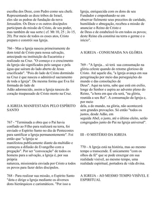 escolha dos Doze, com Pedro como seu chefe.
Representando as doze tribos de Israel,
eles são as pedras de fundação da nova
Jerusalém. Os Doze e os outros discípulos
participam da missão de Cristo, de seu poder,
mas também de sua sorte ( cf. Mt 10, 25 ; Jo 15,
20). Por meio de todos os esses atos, Cristo
prepara e constrói sua Igreja.
766 - Mas a Igreja nasceu primeiramente do
dom total de Cristo para nossa salvação,
antecipado na instituição da Eucaristia e
realizado na Cruz. "O começo e o crescimento
da Igreja são significados pelo sangue e pela
água que saíram do lado aberto de Jesus
crucificado". "Pois do lado de Cristo dormindo
na Cruz é que nasceu o admirável sacramento
de toda a Igreja". Da mesma forma que Eva foi
formada do lado de
Adão adormecido, assim a Igreja nasceu do
coração traspassado de Cristo morto na Cruz.
A IGREJA MANIFESTADA PELO ESPÍRITO
SANTO
767 - "Terminada a obra que o Pai havia
confiado ao Filho para realizará na terra, foi
enviado o Espírito Santo no dia de Pentecostes
para santificar a Igreja permanentemente". Foi
então que "a Igreja se
manifestou publicamente diante da multidão e
começou a difusão do Evangelho com a
pregação". Por ser "convocação" de todos os
homens para a salvação, a Igreja é, por sua
própria
natureza, missionária enviada por Cristo a todos
os povos para fazer deles discípulos.
768 - Para realizar sua missão, o Espírito Santo
"dota e dirige a Igreja mediante os diversos
dons hierárquicos e carismáticos. "Por isso a
Igreja, enriquecida com os dons de seu
Fundador e empenhando-se em
observar fielmente seus preceitos de caridade,
humildade e abnegação, recebeu a missão de
anunciar o Reino de Cristo e
de Deus e de estabelecê-lo em todos os povos;
deste Reino ela constitui na terra o germe e o
início".
A IGREJA - CONSUMADA NA GLÓRIA
769 - "A Igreja... só terá sua consumação na
glória celeste quando do retomo glorioso de
Cristo. Até aquele dia, "a Igreja avança em sua
peregrinação por meio das perseguições do
mundo e das consolações de
Deus". Aqui na terra, sabe que está em exílio,
longe do Senhor e aspira ao advento pleno do
Reino, "a hora em que ela será, "na glória,
reunida a seu Rei". A consumação da Igreja e,
por meio
dela, a do mundo, na glória, não acontecerá
sem grandes provações. Só então "todos os
justos, desde Adão, em
seguida Abel, o justo, até o último eleito, serão
congregados junto do Pai na Igreja universal".
III - O MISTÉRIO DA IGREJA
770 - A Igreja está na história, mas ao mesmo
tempo a transcende. É unicamente "com os
olhos da fé" que se pode enxergar em sua
realidade visível, ao mesmo tempo, uma
realidade espiritual, portadora de vida divina.
A IGREJA - AO MESMO TEMPO VISÍVEL E
ESPIRITUAL
 