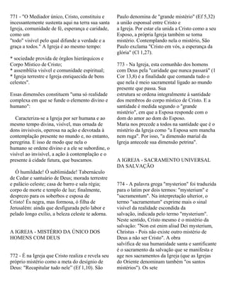 771 - "O Mediador único, Cristo, constituiu e
incessantemente sustenta aqui na terra sua santa
Igreja, comunidade de fé, esperança e caridade,
como um
"todo" visível pelo qual difunde a verdade e a
graça a todos." A Igreja é ao mesmo tempo:
* sociedade provida de órgãos hierárquicos e
Corpo Místico de Cristo;
* assembléia visível e comunidade espiritual;
* Igreja terrestre e Igreja enriquecida de bens
celestes".
Essas dimensões constituem "uma só realidade
complexa em que se funde o elemento divino e
humano":
Caracteriza-se a Igreja por ser humana e ao
mesmo tempo divina, visível, mas ornada de
dons invisíveis, operosa na ação e devotada à
contemplação presente no mundo e, no entanto,
peregrina. E isso de modo que nela o
humano se ordene divino e a ele se subordine, o
visível ao invisível, a ação à contemplação e o
presente à cidade futura, que buscamos.
Ó humildade! Ó sublimidade! Tabernáculo
de Cedar e santuário de Deus; morada terrestre
e palácio celeste; casa de barro e sala régia;
corpo de morte e templo de luz; finalmente,
desprezo para os soberbos e esposa de
Cristo! És negra, mas formosa, ó filha de
Jerusalém: ainda que desfigurada pelo labor e
pelado longo exílio, a beleza celeste te adorna.
A IGREJA - MISTÉRIO DA ÚNICO DOS
HOMENS COM DEUS
772 - É na Igreja que Cristo realiza e revela seu
próprio mistério como a meta do desígnio de
Deus: "Recapitular tudo nele” (Ef 1,10). São
Paulo denomina de "grande mistério" (Ef 5,32)
a união esponsal entre Cristo e
a Igreja. Por estar ela unida a Cristo como a seu
Esposo, a própria Igreja também se torna
mistério. Contemplando nela o mistério, São
Paulo exclama "Cristo em vós, a esperança da
glória" (Cl 1,27).
773 - Na Igreja, esta comunhão dos homens
com Deus pela "caridade que nunca passará" (1
Cor 13,8) é a finalidade que comanda tudo o
que nela é meio sacramental ligado ao mundo
presente que passa. Sua
estrutura se ordena integralmente à santidade
dos membros do corpo místico de Cristo. E a
santidade é medida segundo o "grande
mistério", em que a Esposa responde com o
dom do amor ao dom do Esposo.
Maria nos precede a todos na santidade que é o
mistério da Igreja como "a Esposa sem mancha
nem ruga". Por isso, "a dimensão marial da
Igreja antecede sua dimensão petrina".
A IGREJA - SACRAMENTO UNIVERSAL
DA SALVAÇÃO
774 - A palavra grega "mysterion" foi traduzida
para o latim por dois termos: "mysterium" e
"sacramentum". Na interpretação ulterior, o
termo "sacramentum" exprime mais o sinal
visível da realidade escondida da
salvação, indicada pelo termo "mysterium".
Neste sentido, Cristo mesmo é o mistério da
salvação: "Non est enim aliud Dei mysterium,
Christus - Pois não existe outro mistério de
Deus a não ser Cristo". A obra
salvífica de sua humanidade santa e santificante
é o sacramento da salvação que se manifesta e
age nos sacramentos da Igreja (que as Igrejas
do Oriente denominam também "os santos
mistérios"). Os sete
 