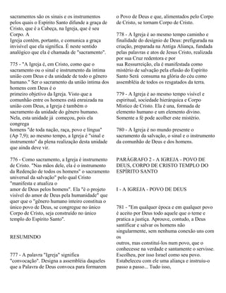 sacramentos são os sinais e os instrumentos
pelos quais o Espírito Santo difunde a graça de
Cristo, que é a Cabeça, na Igreja, que é seu
Corpo. A
Igreja contém, portanto, e comunica a graça
invisível que ela significa. É neste sentido
analógico que ela é chamada de "sacramento".
775 - "A Igreja é, em Cristo, como que o
sacramento ou o sinal e instrumento da íntima
união com Deus e da unidade de todo o gênero
humano." Ser o sacramento da união íntima dos
homens com Deus é o
primeiro objetivo da Igreja. Visto que a
comunhão entre os homens está enraizada na
união com Deus, a Igreja é também o
sacramento da unidade do gênero humano.
Nela, esta unidade já começou, pois ela
congrega
homens "de toda nação, raça, povo e língua"
(Ap 7,9); ao mesmo tempo, a Igreja é "sinal e
instrumento" da plena realização desta unidade
que ainda deve vir.
776 - Como sacramento, a Igreja é instrumento
de Cristo. "Nas mãos dele, ela é o instrumento
da Redenção de todos os homens" o sacramento
universal da salvação" pelo qual Cristo
"manifesta e atualiza o
amor de Deus pelos homens". Ela "é o projeto
visível do amor de Deus pela humanidade" que
quer que o "gênero humano inteiro constitua o
único povo de Deus, se congregue no único
Corpo de Cristo, seja construído no único
templo do Espírito Santo".
RESUMINDO
777 - A palavra "Igreja" significa
"convocação". Designa a assembléia daqueles
que a Palavra de Deus convoca para formarem
o Povo de Deus e que, alimentados pelo Corpo
de Cristo, se tornam Corpo de Cristo.
778 - A Igreja é ao mesmo tempo caminho e
finalidade do desígnio de Deus: prefigurada na
criação, preparada na Antiga Aliança, fundada
pelas palavras e atos de Jesus Cristo, realizada
por sua Cruz redentora e por
sua Ressurreição, ela é manifestada como
mistério de salvação pela efusão do Espírito
Santo Será consuma na glória do céu como
assembléia de todos os resgatados da terra.
779 - A Igreja é ao mesmo tempo visível e
espiritual, sociedade hierárquica e Corpo
Místico de Cristo. Ela é una, formada de
elemento humano e um elemento divino.
Somente a fé pode acolher este mistério.
780 - A Igreja é no mundo presente o
sacramento da salvação, o sinal e o instrumento
da comunhão de Deus e dos homens.
PARÁGRAFO 2 - A IGREJA - POVO DE
DEUS, CORPO DE CRISTO TEMPLO DO
ESPÍRITO SANTO
I - A IGREJA - POVO DE DEUS
781 - "Em qualquer época e em qualquer povo
é aceito por Deus todo aquele que o teme e
pratica a justiça. Aprouve, contudo, a Deus
santificar e salvar os homens não
singularmente, sem nenhuma conexão uns com
os
outros, mas constituí-los num povo, que o
conhecesse na verdade e santamente o servisse.
Escolheu, por isso Israel como seu povo.
Estabeleceu com ele uma aliança e instruiu-o
passo a passo... Tudo isso,
 