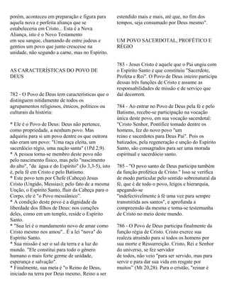 porém, aconteceu em preparação e figura para
aquela nova e perfeita aliança que se
estabeleceria em Cristo... Esta é a Nova
Aliança, isto é o Novo Testamento
em seu sangue, chamando de entre judeus e
gentios um povo que junto crescesse na
unidade, não segundo a carne, mas no Espírito.
AS CARACTERÍSTICAS DO POVO DE
DEUS
782 - O Povo de Deus tem características que o
distinguem nitidamente de todos os
agrupamentos religiosos, étnicos, políticos ou
culturais da história:
* Ele é o Povo de Deus: Deus não pertence,
como propriedade, a nenhum povo. Mas
adquiriu para si um povo dentre os que outrora
não eram um povo: "Uma raça eleita, um
sacerdócio régio, uma nação santa" (1Pd 2,9).
* A pessoa torna-se membro deste povo não
pelo nascimento físico, mas pelo "nascimento
do alto", "da água e do Espírito" (Jo 3,3-5), isto
é, pela fé em Cristo e pelo Batismo.
* Este povo tem por Chefe (Cabeça) Jesus
Cristo (Ungido, Messias); pelo fato de a mesma
Unção, o Espírito Santo, fluir da Cabeça para o
Corpo, ele é "o Povo messiânico”.
* A condição deste povo é a dignidade da
liberdade dos filhos de Deus: nos corações
deles, como em um templo, reside o Espírito
Santo.
* "Sua lei é o mandamento novo de amar como
Cristo mesmo nos amou".. É a lei "nova" do
Espírito Santo.
* Sua missão é ser o sal da terra e a luz do
mundo. "Ele constitui para todo o gênero
humano o mais forte germe de unidade,
esperança e salvação".
* Finalmente, sua meta é "o Reino de Deus,
iniciado na terra por Deus mesmo, Reino a ser
estendido mais e mais, até que, no fim dos
tempos, seja consumado por Deus mesmo".
UM POVO SACERDOTAL, PROFÉTICO E
RÉGIO
783 - Jesus Cristo é aquele que o Pai ungiu com
o Espírito Santo e que constituiu "Sacerdote,
Profeta e Rei". O Povo de Deus inteiro participa
dessas três funções de Cristo e assume as
responsabilidades de missão e de serviço que
daí decorrem.
784 - Ao entrar no Povo de Deus pela fé e pelo
Batismo, recebe-se participação na vocação
única deste povo, em sua vocação sacerdotal:
"Cristo Senhor, Pontífice tomado dentre os
homens, fez do novo povo "um
reino e sacerdotes para Deus Pai". Pois os
batizados, pela regeneração e unção do Espírito
Santo, são consagrados para ser uma morada
espiritual e sacerdócio santo.
785 - "O povo santo de Deus participa também
da função profética de Cristo." Isso se verifica
de modo particular pelo sentido sobrenatural da
fé, que é de todo o povo, leigos e hierarquia,
apegando-se
"indefectivelmente à fé uma vez para sempre
transmitida aos santos", e aprofunda a
compreensão da mesma e torna-se testemunha
de Cristo no meio deste mundo.
786 - O Povo de Deus participa finalmente da
função régia de Cristo. Cristo exerce sua
realeza atraindo para si todos os homens por
sua morte e Ressurreição. Cristo, Rei e Senhor
do universo, se fez servidor
de todos, não veio "para ser servido, mas para
servir e para dar sua vida em resgate por
muitos” (Mt 20,28). Para o cristão, "reinar é
 