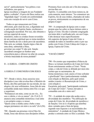 servir", particularmente "nos pobres e nos
sofredores, nos quais a
Igreja reconhece a imagem de seu Fundador
pobre e sofredor". O povo de Deus realiza sua
"dignidade régia" vivendo em conformidade
com esta vocação de servir com Cristo.
Todos os que renasceram em Cristo
obtiveram, pelo sinal da cruz, a dignidade real
e, pela unção do Espírito Santo, receberam a
consagração sacerdotal. Por isso, não obstante o
serviço especial do nosso
ministério, todos os cristãos foram revestidos
de um carisma espiritual que os torna membros
desta família de reis e deste povo de sacerdotes.
Não será, na verdade, função régia o fato de
uma alma, submetida a Deus,
governar seu corpo? E não será função
sacerdotal consagrar ao Senhor uma
consciência pura e oferecer no altar do coração
a hóstia imaculada de nossa piedade?
II - A IGREJA - CORPO DE CRISTO
A IGREJA É COMUNHÃO COM JESUS
787 - Desde o início, Jesus associou seus
discípulos à sua vida revelou-lhes o Mistério do
Reino, deu-lhes participar de sua missão, de sua
alegria e de seus sofrimentos. Jesus fala de uma
comunhão ainda mais íntima entre Ele e os que
o seguiriam:
"Permanecei em mim, como eu em vós... Eu
sou a videira, e vós os ramos". (Jo 15,4-5). E
anuncia uma comunhão misteriosa e real entre
o seu próprio corpo e o nosso:
"Quem come a minha carne e bebe o meu
sangue permanece em mim e eu nele" (Jo 6,56).
788 - Quando sua presença visível lhes foi
tirada, Jesus não deixou seus discípulos órfãos.
Prometeu ficar com eles até o fim dos tempos,
enviou-lhes seu
Espírito. A comunhão com Jesus tomou-se, de
certa maneira, mais intensa: "Ao comunicar seu
Espírito, fez de seus irmãos, chamados de todos
os povos, misticamente os componentes de seu
próprio Corpo".
789 - A comparação da Igreja com o corpo
projeta uma luz sobre os laços íntimos entre a
Igreja e Cristo. Ela não é somente congregada
em torno dele; é unificada nele, em seu Corpo.
Cabe destacar mais especificamente
três aspectos da Igreja-Corpo de Cristo: a
unidade de todos os membros entre si por sua
união com Cristo; Cristo Cabeça do Corpo; a
Igreja, Esposa de Cristo.
"UM SÓ CORPO"
790 - Os crentes que respondem à Palavra de
Deus e se tornam membros do Corpo de Cristo
ficam estreitamente unidos a Cristo: "Neste
corpo, a vida de Cristo se difunde por meio dos
crentes que os sacramentos, de
forma misteriosa e real, unem a Cristo sofredor
e glorificado" Isto é particularmente verdade
com relação ao Batismo, pelo qual somos
unidos à morte e à Ressurreição de Cristo, e
com relação à
Eucaristia, pela qual, "participando realmente
do Corpo de Cristo", "somos elevados à
comunhão com ele e entre nós".
791 - A unidade do corpo não acaba com a
diversidade dos membros: "Na edificação do
corpo de Cristo, há diversidade de membros e
de funções. Um só é o Espírito que distribui
dons variados para o bem da Igreja
segundo suas riquezas e as necessidades dos
ministérios". A unidade do Corpo Místico
produz e estimula entre os fiéis a caridade: "Por
 
