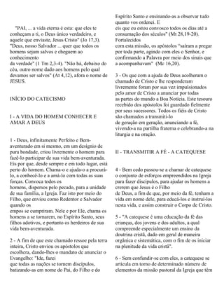 "PAI, ... a vida eterna é esta: que eles te
conheçam a ti, o Deus único verdadeiro, e
aquele que enviaste, Jesus Cristo" (Jo 17,3).
"Deus, nosso Salvador ... quer que todos os
homens sejam salvos e cheguem ao
conhecimento
da verdade" (1 Tm 2,3-4). "Não há, debaixo do
céu, outro nome dado aos homens pelo qual
devamos ser salvos" (At 4,12), afora o nome de
JESUS.
INÍCIO DO CATECISMO
I - A VIDA DO HOMEM CONHECER E
AMAR A DEUS
1 - Deus, infinitamente Perfeito e Bem-
aventurado em si mesmo, em um desígnio de
pura bondade, criou livremente o homem para
fazê-lo participar de sua vida bem-aventurada.
Eis por que, desde sempre e em todo lugar, está
perto do homem. Chama-o e ajuda-o a procurá-
lo, a conhecê-lo e a amá-lo com todas as suas
forças. Convoca todos os
homens, dispersos pelo pecado, para a unidade
de sua família, a Igreja. Faz isto por meio do
Filho, que enviou como Redentor e Salvador
quando os
empos se cumpriram. Nele e por Ele, chama os
homens a se tornarem, no Espírito Santo, seus
filhos adotivos, e portanto os herdeiros de sua
vida bem-aventurada.
2 - A fim de que este chamado ressoe pela terra
inteira, Cristo enviou os apóstolos que
escolhera, dando-lhes o mandato de anunciar o
Evangelho: "Ide, fazei
que todas as nações se tornem discípulos,
batizando-as em nome do Pai, do Filho e do
Espírito Santo e ensinando-as a observar tudo
quanto vos ordenei. E
eis que eu estou convosco todos os dias até a
consumação dos séculos" (Mt 28,19-20).
Fortalecidos
com esta missão, os apóstolos “saíram a pregar
por toda parte, agindo com eles o Senhor, e
confirmando a Palavra por meio dos sinais que
a acompanhavam" (Mc 16,20).
3 - Os que com a ajuda de Deus acolheram o
chamado de Cristo e lhe responderam
livremente foram por sua vez impulsionados
pelo amor de Cristo a anunciar por todas
as partes do mundo a Boa Notícia. Este tesouro
recebido dos apóstolos foi guardado fielmente
por seus sucessores. Todos os fiéis de Cristo
são chamados a transmiti-lo
de geração em geração, anunciando a fé,
vivendo-a na partilha fraterna e celebrando-a na
liturgia e na oração.
II - TRANSMITIR A FÉ - A CATEQUESE
4 - Bem cedo passou-se a chamar de catequese
o conjunto de esforços empreendidos na Igreja
para fazer discípulos, para ajudar os homens a
crerem que Jesus é o Filho
de Deus, a fim de que, por meio da fé, tenham a
vida em nome dele, para educá-los e instruí-los
nesta vida, e assim construir o Corpo de Cristo.
5 - "A catequese é uma educação da fé das
crianças, dos jovens e dos adultos, a qual
compreende especialmente um ensino da
doutrina cristã, dado em geral de maneira
orgânica e sistemática, com o fim de os iniciar
na plenitude da vida cristã".
6 - Sem confundir-se com eles, a catequese se
articula em torno de determinado número de
elementos da missão pastoral da Igreja que têm
 