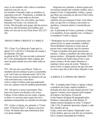 isso), se um membro sofre, todos os membros
padecem com ele; ou, se
um membro é honrado, todos os membros se
regozijam com ele". Finalmente, a unidade do
Corpo Místico vence todas as divisões
humanas: "Todos vós, com efeito, que fostes
batizados em Cristo, vos vestistes de
Cristo. Não há judeu nem grego, não há escravo
nem livre, não há homem nem mulher, pois
todos vós sois um só em Cristo Jesus" (Gl 3,27-
28).
"DESTE CORPO, CRISTO É A CABEÇA"
792 - Cristo "é a Cabeça do Corpo que é a
Igreja" (Cl 1,18) Ele é o Princípio da criação e
da redenção. Elevado
na glória do Pai "Ele tem em tudo a primazia"
(Cl 1,18), principalmente sobre a Igreja, por
meio da qual estende seu reino sobre todas as
coisas.
793 - Ele nos une a sua Páscoa. Todos os
membros devem esforçar-se por se assemelhar
a ele "até Cristo ser formado neles" (Gl 4,19).
"Por isso somos inseridos nos mistérios de sua
vida associamo-nos a suas dores
como o corpo à Cabeça, para que padecendo
com ele, sejamos com ele também glorificados.
794 - Ele provê o nosso crescimento. Para
fazer-nos crescer em direção a ele, nossa
Cabeça, Cristo ordena em seu corpo, a Igreja,
os dons e os serviços pelos quais nós nos a
ajudamos mutuamente no caminho da salvação.
795 - Cristo e a Igreja, eis, portanto, o "Cristo
total" ("Christus totus"). A Igreja é una com
Cristo. Os Santos têm uma consciência bem
viva desta unidade:
Alegremo-nos, portanto, e demos graças por
nos termos tornado não somente cristãos, mas o
próprio Cristo. Compreendeis, irmãos, a graça
que Deus nos concedeu ao dar-nos Cristo como
Cabeça? Admirai e
rejubilai, nós nos tornamos Cristo. Com efeito,
uma vez que Ele é a Cabeça e nós somos os
membros, o homem inteiro é constituído por
Ele e por
nós. A plenitude de Cristo é, portanto, a Cabeça
e os membros. O que significa isto: a Cabeça e
os membros? Cristo e a Igreja.
* Redemptor nos ter unam se personam cum
sancta Eccies ia, quam assumpsit, exhibuit -
Nosso Redentor mostrou-se como uma só
pessoa com a santa Igreja, que ele assumiu.
* Caput et inembra sunt quasi una persona
mystica - Cabeça e membros são como uma só
pessoa mística. - (Parágrafo relacionado 1474)
* Uma palavra de Santa Joana d"Arc a seus
juizes resume a fé dos santos Doutores e
exprime o bom senso do crente: "Quanto a
Jesus Cristo e à Igreja, parece-me que são uma
só coisa e que não se deve fazer objeções a isso.
A IGREJA É A ESPOSA DE CRISTO
796 - A unidade entre Cristo e a Igreja, Cabeça
e membros do Corpo, implica também a
distinção dos dois em uma relação pessoal. Este
aspecto é muitas vezes expresso pela imagem
do Esposo e da Esposa. O tema de
Cristo Esposo da Igreja foi preparado pelos
Profetas e anunciado por João Batista. O
Senhor mesmo designou-se como "o Esposo"
( Mc 2,19). O apóstolo apresenta a Igreja e cada
fiel, membro de seu
Corpo, como uma Esposa "desposada" com
Cristo Senhor, para ser com Ele um só Espírito.
Ela é a Esposa imaculada do Cordeiro
 