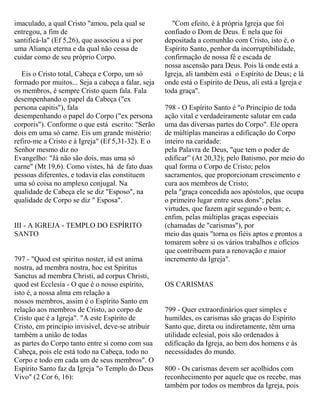 imaculado, a qual Cristo "amou, pela qual se
entregou, a fim de
santificá-la" (Ef 5,26), que associou a si por
uma Aliança eterna e da qual não cessa de
cuidar como de seu próprio Corpo.
Eis o Cristo total, Cabeça e Corpo, um só
formado por muitos... Seja a cabeça a falar, seja
os membros, é sempre Cristo quem fala. Fala
desempenhando o papel da Cabeça ("ex
persona capitis"), fala
desempenhando o papel do Corpo ("ex persona
corporis"). Conforme o que está escrito: "Serão
dois em uma só carne. Eis um grande mistério:
refiro-me a Cristo e à Igreja" (Ef 5,31-32). E o
Senhor mesmo diz no
Evangelho: "Já não são dois, mas uma só
carne" (Mt 19,6). Como vistes, há de fato duas
pessoas diferentes, e todavia elas constituem
uma só coisa no amplexo conjugal. Na
qualidade de Cabeça ele se diz "Esposo", na
qualidade de Corpo se diz " Esposa".
III - A IGREJA - TEMPLO DO ESPÍRITO
SANTO
797 - "Quod est spiritus noster, id est anima
nostra, ad membra nostra, hoc est Spiritus
Sanctus ad membra Christi, ad corpus Christi,
quod est Ecclesia - O que é o nosso espírito,
isto é, a nossa alma em relação a
nossos membros, assim é o Espírito Santo em
relação aos membros de Cristo, ao corpo de
Cristo que é a Igreja". "A este Espírito de
Cristo, em princípio invisível, deve-se atribuir
também a união de todas
as partes do Corpo tanto entre si como com sua
Cabeça, pois ele está todo na Cabeça, todo no
Corpo e todo em cada um de seus membros". O
Espírito Santo faz da Igreja "o Templo do Deus
Vivo" (2 Cor 6, 16):
"Com efeito, é à própria Igreja que foi
confiado o Dom de Deus. É nela que foi
depositada a comunhão com Cristo, isto é, o
Espírito Santo, penhor da incorruptibilidade,
confirmação de nossa fé e escada de
nossa ascensão para Deus. Pois lá onde está a
Igreja, ali também está o Espírito de Deus; e lá
onde está o Espírito de Deus, ali está a Igreja e
toda graça".
798 - O Espírito Santo é "o Princípio de toda
ação vital e verdadeiramente salutar em cada
uma das diversas partes do Corpo". Ele opera
de múltiplas maneiras a edificação do Corpo
inteiro na caridade:
pela Palavra de Deus, "que tem o poder de
edificar” (At 20,32); pelo Batismo, por meio do
qual forma o Corpo de Cristo; pelos
sacramentos, que proporcionam crescimento e
cura aos membros de Cristo;
pela "graça concedida aos apóstolos, que ocupa
o primeiro lugar entre seus dons"; pelas
virtudes, que fazem agir segundo o bem; e,
enfim, pelas múltiplas graças especiais
(chamadas de "carismas"), por
meio das quais "torna os fiéis aptos e prontos a
tomarem sobre si os vários trabalhos e ofícios
que contribuem para a renovação e maior
incremento da Igreja".
OS CARISMAS
799 - Quer extraordinários quer simples e
humildes, os carismas são graças do Espírito
Santo que, direta ou indiretamente, têm urna
utilidade eclesial, pois são ordenados à
edificação da Igreja, ao bem dos homens e às
necessidades do mundo.
800 - Os carismas devem ser acolhidos com
reconhecimento por aquele que os recebe, mas
também por todos os membros da Igreja, pois
 