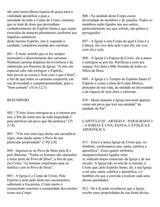 são uma maravilhosa riqueza de graça para a
vitalidade apostólica e para a
santidade de todo o Corpo de Cristo, contanto
que se trate de dons que provenham
verdadeiramente do Espírito Santo e que sejam
exercidos de maneira plenamente conforme aos
impulsos autênticos
deste mesmo Espírito, isto é, segundo a
caridade, verdadeira medida dos carismas.
801 - É neste sentido que se faz sempre
necessário o discernimento dos carismas.
Nenhum carisma dispensa da reverência e da
submissão aos Pastores da Igreja. "A eles em
especial cabe não extinguir o Espírito,
mas provar as coisas e ficar com o que é bom",
a fim de que todos os carismas cooperem, em
sua diversidade e complementaridade, para o
"bem comum" (1Cor 12,7).
RESUMINDO
802 - "Cristo Jesus entregou-se a si mesmo por
nós, a fim de remir-nos de toda iniquidade e
para purificar um povo que lhe pertence" (Tt
2,14)
803 - "Vós sois uma raça eleita, um sacerdócio
régio, uma nação santa, o Povo de sua
particular propriedade" (1 Pd 2,9).
804 - Ingressa-se no Povo de Deus pela fé e
pelo Batismo. "Todos os homens são chamados
a fazer parte do Povo de Deus", a fim de que,
em Cristo, "os homens constituam uma só
família e um só Povo de Deus".
805 - A Igreja é o Corpo de Cristo. Pelo
Espírito e pela ação deste nos sacramentos,
sobretudo a Eucaristia, Cristo morto e
ressuscitado constitui a comunidade dos crentes
como seu Corpo.
806 - Na unidade deste Corpo existe
diversidade de membros e de junções. Todos os
membros estão ligados uns aos outros,
particularmente aos que sofrem, são pobres e
perseguidos.
807 - A Igreja é este Corpo do qual Cristo é a
Cabeça: ela vive dele nele e por ele; ele vive
com ela e nela.
808 - A Igreja é a Esposa de Cristo: ele a amou
e entregou-se por ela. Purificou-a com seu
sangue. Fez dela a Mãe fecunda de todos os
filhos de Deus.
809 - A Igreja é o Templo do Espírito Santo O
Espírito é como a alma do Corpo Místico,
princípio de sua vida, da unidade na diversidade
e da riqueza de seus dons e carismas.
810 - Desta maneira a Igreja universal aparece
como um povo que traz sua unidade" da
unidade do Pai".
CAPITULO III - ARTIGO 9 - PARÁGRAFO 3
- A IGREJA É UNA, SANTA, CATÓLICA E
APOSTÓLICA
811 - Esta é a única Igreja de Cristo que, no
Símbolo, confessamos una, santa, católica e
apostólica". Esses quatro atributos,
inseparavelmente ligados entre
si, indicam traços essenciais da Igreja e de sua
missão. A Igreja não os tem de si mesma; é
Cristo que, pelo Espírito Santo, dá a sua Igreja
o ser una, santa, católica e apostólica, e é
também ele que a convida a realizar cada uma
dessas qualidades.
812 - Só a fé pode reconhecer que a Igreja
recebe estas propriedades de sua fonte divina.
 