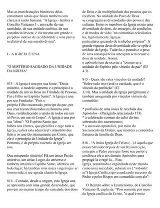 Mas as manifestações históricas delas
constituem sinais que falam também com
clareza à razão humana. "A Igreja - lembra o
Concílio Vaticano I -, em razão de sua
santidade, de sua unidade católica, de sua
constância invicta, é ela mesma um grande e
perpétuo motivo de credibilidade e uma prova
irrefutável de sua missão divina".
I - A IGREJA É UNA
"O MISTÉRIO SAGRADO DA UNIDADE
DA IGREJA"
813 - A Igreja é una por sua fonte: "Deste
mistério, o modelo supremo e o princípio é a
unidade de um só Deus na Trindade de Pessoas,
Pai e Filho no Espírito Santo". A Igreja é una
por seu Fundador: "Pois o
próprio Filho encarnado, príncipe da paz, por
sua cruz reconciliou todos os homens com
Deus, restabelecendo a união de todos em um
só Povo, em um só Corpo". A Igreja é una por
sua "alma": "O Espírito Santo que
habita nos crentes, que plenifica e rege toda a
Igreja, realiza esta admirável comunhão dos
fiéis e os une tão intimamente em Cristo, que
ele é o princípio de Unidade da Igreja".
Portanto, é da própria essência da Igreja ser
una:
Que estupendo mistério! Há um único Pai do
universo, um único Logos do universo e
também um único Espírito Santo, idêntico em
todo lugar; há também uma única virgem que se
tornou mãe, e me agrada chamá-la Igreja.
814 - Contudo, desde a origem, esta Igreja una
se apresenta com uma grande diversidade, que
provém ao mesmo tempo da variedade dos dons
de Deus e da multiplicidade das pessoas que os
recebem. Na unidade do Povo de Deus
se congregam as diversidades dos povos e das
culturas. Entre os membros da Igreja existe uma
diversidade de dons, de encargos, de condições
e de modos de vida; "na comunhão eclesiástica
há, legitimamente, Igrejas
particulares gozando de tradições próprias". A
grande riqueza desta diversidade não se opõe à
unidade da Igreja. Todavia, o pecado e o peso
de suas conseqüências ameaçam sem cessar o
dom da unidade. Assim,
o apóstolo tem de exortar a "conservar a
unidade do Espírito pelo vínculo da paz" (Ef
4,3).
815 - Quais são estes vínculos da unidade?
"Sobre tudo isso (está) a caridade, que é o
vínculo da perfeição" (Cl
3,14). Mas a unidade da Igreja peregrinante é
também assegurada por vínculos visíveis de
comunhão:
* profissão de uma única fé recebida dos
Apóstolos - (Parágrafo relacionado 173)
* a celebração comum do culto divino,
sobretudo dos sacramentos;
* a sucessão apostólica, por meio do
Sacramento da Ordem, que mantém a concórdia
fraterna da família de Deus.
816 - "A única Igreja de Cristo (...) é aquela que
nosso Salvador depois de sua Ressurreição,
entregou a Pedro para que fosse seu pastor e
confiou a ele e aos demais Apóstolos para
propagá-la e regê-la... Esta
Igreja, constituída e organizada neste mundo
como uma sociedade, subsiste na ( "subsistit
in") Igreja Católica governada pelo sucessor de
Pedro e pelos Bispos em comunhão com ele":
O Decreto sobre o Ecumenismo, do Concílio
Vaticano II, explicita: "Pois somente por meio
da Igreja católica de Cristo, "a qual é meio
 