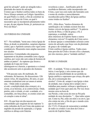 geral de salvação", pode ser atingida toda a
plenitude dos meios de salvação.
Cremos que o Senhor confiou todos os bens da
Nova Aliança somente ao Colégio Apostólico,
do qual Pedro é o chefe, a fim de constituir na
terra um só Corpo de Cristo, ao qual é
necessário que se incorporem plenamente todos
os que, de que alguma forma, já pertencem ao
Povo de Deus".
AS FERIDAS DA UNIDADE
817 - Na realidade, "nesta una e única Igreja de
Deus, já desde os primórdios, surgiram algumas
cisões, que o Apóstolo censura com vigor como
condenáveis. Dissensões mais amplas nasceram
nos séculos
posteriores. Comunidades não pequenas
separaram-se da plena comunhão com a Igreja
católica, por vezes não sem culpa de homens de
ambas as partes". As rupturas que ferem a
unidade do Corpo de Cristo
(distinguem-se a heresia, a apostasia e o cisma)
não acontecem sem os pecados dos homens:
"Ubi peccata sunt, ibi multitudo, ibi
schismata, ibi haereses, ibi discussiones. Ubi
autem virtus, ibi singularitas, ibi unio, ex quo
omnium credentium erat cor unum et anima
una. - Onde estão os pecados,
aí está a multiplicidade (das crenças), aí o
cisma, aí as heresias, aí as controvérsias. Onde,
porém, está a virtude, aí está a unidade, aí a
comunhão, em força disso, os crentes eram um
só coração e uma só alma".
818 - Os que hoje em dia nascem em
comunidades que surgiram de tais rupturas "e
estão imbuídos da fé em Cristo não podem ser
argüidos de pecado de separação, e a Igreja
católica os abraça com fraterna
reverência e amor... Justificados pela fé
recebida no Batismo; estão incorporados em
Cristo, e por isso com razão são honrados com
o nome de cristãos e merecidamente
reconhecidos pelos filhos da Igreja católica
como irmãos no Senhor".
819 - Além disso, "muitos elementos de
santificação e de verdade existem fora dos
limites visíveis da Igreja católica": "A palavra
escrita de Deus, a vida da graça, a fé, a
esperança, a caridade, outros
dons interiores do Espírito Santo e outros
elementos visíveis" O espírito de Cristo serve-
se dessas igrejas e comunidades eclesiais como
meios de salvação cuja força vem da plenitude
de graça e de verdade que
Cristo confiou à Igreja católica. Todos esses
bens provêm de Cristo e levam a Ele e chamam,
por eles mesmos, para a "unidade católica".
RUMO À UNIDADE
820 - A unidade, "Cristo a concedeu, desde o
início, à sua Igreja, e nós cremos que ela
subsiste sem possibilidade de ser perdida na
Igreja católica e esperamos que cresça, dia após
dia, até a consumação dos
séculos". Cristo dá sempre à sua Igreja o dom
da unidade, mas a Igreja deve sempre orar e
trabalhar para manter, reforçar e aperfeiçoar a
unidade que Cristo quer para ela. Por isso Jesus
mesmo orou na hora de
sua Paixão, e não cessa de orar ao Pai pela
unidade de seus discípulos: "... Que todos sejam
um. Como tu, Pai, estás em mim e eu em ti, que
eles esteja me nós, a fim de que o mundo creia
que tu me enviaste".
(Jo 17,21). O desejo de reencontrar a unidade
de todos os cristãos é um dom de Cristo e
convite do Espírito Santo.
 