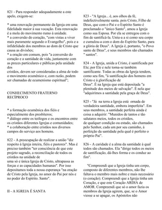 821 - Para responder adequadamente a este
apelo, exigem-se:
* uma renovação permanente da Igreja em uma
fidelidade maior à sua vocação. Esta renovação
é a mola do movimento rumo à unidade.
* a conversão do coração, "com vistas a viver
mais puramente segundo o Evangelho", pois e a
infidelidade dos membros ao dom de Cristo que
causa as divisões;
* a oração em comum, pois "a conversão do
coração e a santidade de vida, juntamente com
as preces particulares e públicas pela unidade
dos
cristãos, devem ser consideradas a alma de todo
o movimento ecumênico e, com razão, podem
ser chamadas de ecumenismo espiritual";
CONHECIMENTO FRATERNO
RECÍPROCO
* a formação ecumênica dos fiéis e
especialmente dos presbíteros;
* diálogo entre os teólogos e os encontros entre
os cristãos diferentes Igrejas e comunidades;
* a colaboração entre cristãos nos diversos
campos do serviço aos homens.
822 - A preocupação de realizar a união "diz
respeito à Igreja inteira, fiéis e pastores". Mas é
preciso também "ter consciência de que este
projeto sagrado, a reconciliação de todos os
cristãos na unidade de
uma só e única Igreja de Cristo, ultrapassa as
forças e as capacidades humanas". Por isso
depositamos toda a nossa esperança "na oração
de Cristo pela Igreja, no amor do Pai por nós e
no poder do Espírito. Santo".
II - A IGREJA É SANTA
823 - "A Igreja... é, aos olhos da fé,
indefectivelmente santa. pois Cristo, Filho de
Deus, que com o Pai e o Espírito Santo é
proclamado o "único Santo", amou a Igreja
como sua Esposa. Por ela se entregou com o
fim de santificá-la. Uniu-a a si como seu corpo
e cumulou-a com o dom do Espírito Santo, para
a glória de Deus". A Igreja é, portanto, "o Povo
santo de Deus", e seus membros são chamados
" santos".
824 - A Igreja, unida a Cristo, é santificada por
Ele; por Ele e nele torna-se também
santificante. Todas as obras da Igreja tendem,
como seu fim, "à santificação dos homens em
Cristo e à glorificação de
Deus". É na Igreja que está depositada "a
plenitude dos meios de salvação". É nela que
"adquirimos a santidade pela graça de Deus".
825 - "Já na terra a Igreja está ornada de
verdadeira santidade, embora imperfeita". Em
seus membros, a santidade perfeita ainda é
coisa a adquirir: "Munidos de tantos e tão
salutares meios, todos os cristãos,
de qualquer condição ou estado, são chamados
pelo Senhor, cada um por seu caminho, à
perfeição da santidade pela qual é perfeito o
próprio Pai".
826 - A caridade é a alma da santidade à qual
todos são chamados. Ela "dirige todos os meios
de santificação, dá-lhes forma e os conduz ao
fim".
"Compreendi que a Igreja tinha um corpo,
composto de diferentes membros, não lhe
faltava o membro mais nobre e mais necessário
(o coração). Compreendi que a Igreja tinha um
Coração, e que este Coração ARDIA de
AMOR. Compreendi que só o amor fazia os
membros da Igreja agirem, que, se o Amor
viesse a se apagar, os Apóstolos não
 
