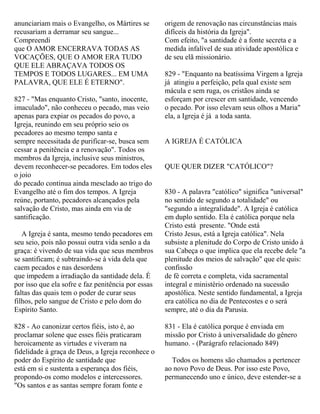 anunciariam mais o Evangelho, os Mártires se
recusariam a derramar seu sangue...
Compreendi
que O AMOR ENCERRAVA TODAS AS
VOCAÇÕES, QUE O AMOR ERA TUDO
QUE ELE ABRAÇAVA TODOS OS
TEMPOS E TODOS LUGARES... EM UMA
PALAVRA, QUE ELE É ETERNO".
827 - "Mas enquanto Cristo, "santo, inocente,
imaculado", não conheceu o pecado, mas veio
apenas para expiar os pecados do povo, a
Igreja, reunindo em seu próprio seio os
pecadores ao mesmo tempo santa e
sempre necessitada de purificar-se, busca sem
cessar a penitência e a renovação". Todos os
membros da Igreja, inclusive seus ministros,
devem reconhecer-se pecadores. Em todos eles
o joio
do pecado continua ainda mesclado ao trigo do
Evangelho até o fim dos tempos. A Igreja
reúne, portanto, pecadores alcançados pela
salvação de Cristo, mas ainda em via de
santificação.
A Igreja é santa, mesmo tendo pecadores em
seu seio, pois não possui outra vida senão a da
graça: é vivendo de sua vida que seus membros
se santificam; é subtraindo-se à vida dela que
caem pecados e nas desordens
que impedem a irradiação da santidade dela. É
por isso que ela sofre e faz penitência por essas
faltas das quais tem o poder de curar seus
filhos, pelo sangue de Cristo e pelo dom do
Espírito Santo.
828 - Ao canonizar certos fiéis, isto é, ao
proclamar solene que esses fiéis praticaram
heroicamente as virtudes e viveram na
fidelidade à graça de Deus, a Igreja reconhece o
poder do Espírito de santidade que
está em si e sustenta a esperança dos fiéis,
propondo-os como modelos e intercessores.
"Os santos e as santas sempre foram fonte e
origem de renovação nas circunstâncias mais
difíceis da história da Igreja".
Com efeito, "a santidade é a fonte secreta e a
medida infalível de sua atividade apostólica e
de seu elã missionário.
829 - "Enquanto na beatíssima Virgem a Igreja
já atingiu a perfeição, pela qual existe sem
mácula e sem ruga, os cristãos ainda se
esforçam por crescer em santidade, vencendo
o pecado. Por isso elevam seus olhos a Maria"
ela, a Igreja é já a toda santa.
A IGREJA É CATÓLICA
QUE QUER DIZER "CATÓLICO"?
830 - A palavra "católico" significa "universal"
no sentido de segundo a totalidade" ou
"segundo a integralidade". A Igreja é católica
em duplo sentido. Ela é católica porque nela
Cristo está presente. "Onde está
Cristo Jesus, está a Igreja católica". Nela
subsiste a plenitude do Corpo de Cristo unido à
sua Cabeça o que implica que ela recebe dele "a
plenitude dos meios de salvação" que ele quis:
confissão
de fé correta e completa, vida sacramental
integral e ministério ordenado na sucessão
apostólica. Neste sentido fundamental, a Igreja
era católica no dia de Pentecostes e o será
sempre, até o dia da Parusia.
831 - Ela é católica porque é enviada em
missão por Cristo à universalidade do gênero
humano. - (Parágrafo relacionado 849)
Todos os homens são chamados a pertencer
ao novo Povo de Deus. Por isso este Povo,
permanecendo uno e único, deve estender-se a
 