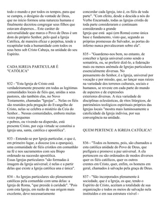 todo o mundo e por todos os tempos, para que
se cumpra, o desígnio da vontade de Deus,
que no início formou uma natureza humana e
finalmente decretou congregar seus filhos que
estavam dispersos... Este caráter de
universalidade que marca o Povo de Deus é um
dom do próprio Senhor, pelo qual a Igreja
Católica, de maneira eficaz e perpétua, tende a
recapitular toda a humanidade com todos os
seus bens sob Cristo Cabeça, na unidade do seu
Espírito.
CADA IGREJA PARTICULAR É
"CATÓLICA"
832 - "Esta Igreja de Cristo está
verdadeiramente presente em todas as legitimas
comunidades locais de fiéis que, unidas a seus
pastores, são também elas, no Novo
Testamento, chamadas "Igrejas"... Nelas os fiéis
são reunidos pela pregação do Evangelho de
Cristo, nelas se celebra o mistério da Ceia do
Senhor... Nessas comunidades, embora muitas
vezes pequenas
e pobres, ou vivendo na dispersão, está
presente Cristo, por cuja virtude se constitui a
Igreja una, santa, católica e apostólica".
833 - Entende-se por Igreja particular, o que é,
em primeiro lugar, a diocese (ou a eparquia),
uma comunidade de fiéis cristãos em comunhão
na fé e nos sacramentos com seu Bispo
ordenado na sucessão apostólica.
Essas Igrejas particulares "são formadas à
imagem da Igreja universal; é nelas e a partir
delas que existe a Igreja católica una e única".
834 - As Igrejas particulares são plenamente
católicas pela comunhão com uma delas: a
Igreja de Roma, "que preside à caridade". "Pois
com esta Igreja, em razão de sua origem mais
excelente, deve necessariamente
concordar cada Igreja, isto é, os fiéis de toda
parte". "Com efeito, desde a descida a nós do
Verbo Encarnado, todas as Igrejas cristãs de
toda parte consideraram e continuam
considerando a grande
Igreja que está aqui (em Roma) como única
base e fundamento, visto que, segundo as
próprias promessas do Salvador, as portas do
inferno nunca prevaleceram sobre ela".
835 - "Guardemo-nos bem, no entanto, de
conceber a Igreja universal como sendo a
somatória, ou, se preferir dizê-lo, a federação
mais ou menos anômala de Igrejas particulares
essencialmente diversas. No
pensamento do Senhor, é a Igreja, universal por
vocação e por missão, que, ao lançar suas raízes
na variedade dos terrenos culturais, sociais e
humanos, se reveste em cada parte do mundo
de aspectos e de expressões
exteriores diversas. A rica variedade de
disciplinas eclesiásticas, de ritos litúrgicos, de
patrimônios teológicos espirituais próprios das
Igrejas locais "mostra mais luminosamente a
catolicidade da Igreja indivisa, por sua
convergência na unidade.
QUEM PERTENCE A IGREJA CATÓLICA?
836 - "Todos os homens, pois, são chamados a
esta católica unidade do Povo de Deus, que
prefigura e promove a paz universal. A ela
pertencem ou são ordenados de modos diversos
quer os fiéis católicos, quer os outros
crentes em Cristo, quer, enfim, os homens em
geral, chamados à salvação pela graça de Deus.
837 - "São incorporados plenamente à
sociedade, que é a Igreja, os que, tendo o
Espírito de Cristo, aceitam a totalidade de sua
organização e todos os meios de salvação nela
instituídos e em sua estrutura visível -
 