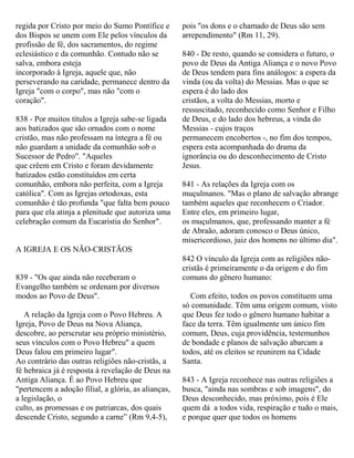 regida por Cristo por meio do Sumo Pontífice e
dos Bispos se unem com Ele pelos vínculos da
profissão de fé, dos sacramentos, do regime
eclesiástico e da comunhão. Contudo não se
salva, embora esteja
incorporado à Igreja, aquele que, não
perseverando na caridade, permanece dentro da
Igreja "com o corpo", mas não "com o
coração".
838 - Por muitos títulos a Igreja sabe-se ligada
aos batizados que são ornados com o nome
cristão, mas não professam na íntegra a fé ou
não guardam a unidade da comunhão sob o
Sucessor de Pedro". "Aqueles
que crêem em Cristo e foram devidamente
batizados estão constituídos em certa
comunhão, embora não perfeita, com a Igreja
católica". Com as Igrejas ortodoxas, esta
comunhão é tão profunda "que falta bem pouco
para que ela atinja a plenitude que autoriza uma
celebração comum da Eucaristia do Senhor".
A IGREJA E OS NÃO-CRISTÃOS
839 - "Os que ainda não receberam o
Evangelho também se ordenam por diversos
modos ao Povo de Deus".
A relação da Igreja com o Povo Hebreu. A
Igreja, Povo de Deus na Nova Aliança,
descobre, ao perscrutar seu próprio ministério,
seus vínculos com o Povo Hebreu" a quem
Deus falou em primeiro lugar".
Ao contrário das outras religiões não-cristãs, a
fé hebraica já é resposta à revelação de Deus na
Antiga Aliança. É ao Povo Hebreu que
"pertencem a adoção filial, a glória, as alianças,
a legislação, o
culto, as promessas e os patriarcas, dos quais
descende Cristo, segundo a carne” (Rm 9,4-5),
pois "os dons e o chamado de Deus são sem
arrependimento" (Rm 11, 29).
840 - De resto, quando se considera o futuro, o
povo de Deus da Antiga Aliança e o novo Povo
de Deus tendem para fins análogos: a espera da
vinda (ou da volta) do Messias. Mas o que se
espera é do lado dos
cristãos, a volta do Messias, morto e
ressuscitado, reconhecido como Senhor e Filho
de Deus, e do lado dos hebreus, a vinda do
Messias - cujos traços
permanecem encobertos -, no fim dos tempos,
espera esta acompanhada do drama da
ignorância ou do desconhecimento de Cristo
Jesus.
841 - As relações da Igreja com os
muçulmanos. "Mas o plano de salvação abrange
também aqueles que reconhecem o Criador.
Entre eles, em primeiro lugar,
os muçulmanos, que, professando manter a fé
de Abraão, adoram conosco o Deus único,
misericordioso, juiz dos homens no último dia".
842 O vínculo da Igreja com as religiões não-
cristãs é primeiramente o da origem e do fim
comuns do gênero humano:
Com efeito, todos os povos constituem uma
só comunidade. Têm uma origem comum, visto
que Deus fez todo o gênero humano habitar a
face da terra. Têm igualmente um único fim
comum, Deus, cuja providência, testemunhos
de bondade e planos de salvação abarcam a
todos, até os eleitos se reunirem na Cidade
Santa.
843 - A Igreja reconhece nas outras religiões a
busca, "ainda nas sombras e sob imagens", do
Deus desconhecido, mas próximo, pois é Ele
quem dá a todos vida, respiração e tudo o mais,
e porque quer que todos os homens
 