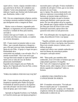sejam salvos. Assim, a Igreja considera tudo o
que pode haver de bom e de verdadeiro nas
religiões "como uma preparação evangélica
dada por Aquele que ilumina todo homem para
que, finalmente, tenha a vida".
844 - Em seu comportamento religioso, porém,
os homens mostram também limitações e erros
que desfiguram neles a imagem de Deus:
Muitas vezes os homens, enganados pelo
Maligno, se enganaram em seus pensamentos e
trocaram a verdade de Deus pela mentira,
servindo à
criatura mais que ao Criador, ou, vivendo e
morrendo sem Deus neste mundo, se expõem
ao extremo desespero.
845 - É para reunir novamente todos os seus
filhos - que o pecado dispersou e desgarrou -
que o Pai quis convocar toda a humanidade na
Igreja de seu Filho. A Igreja é o lugar em que a
humanidade deve
reencontrar sua unidade e sua salvação. Ela é "o
mundo reconciliado". Ela é esse navio que
"navega bem neste mundo ao sopro do Espírito
Santo com as velas da Cruz do Senhor
plenamente desfraldadas".
Segundo outra imagem cara aos Padres da
Igreja, ela é figurada pela Arca de Noé, a única
que salva do dilúvio.
"FORA DA IGREJA NÃO HÁ SALVAÇÃO"
846 - Como entender esta afirmação, com
freqüência repetida pelos Padres da Igreja?
Formulada de maneira positiva, ela significa
que toda salvação vem de Cristo-Cabeça por
meio da Igreja, que é seu Corpo:
Apoiado na Sagrada Escritura e na Tradição,
(o Concílio) ensina que esta Igreja peregrina é
necessária para a salvação. O único mediador e
caminho da salvação é Cristo, que se nos torna
presente em seu Corpo,
que é a Igreja. Ele, porém, inculcando com
palavras expressas a necessidade da fé e do
batismo, ao mesmo tempo confirmou a
necessidade da Igreja, na qual os homens
entram pelo Batismo, como que por uma
porta. Por isso não podem salvar-se aqueles
que, sabendo que a Igreja católica foi fundada
por Deus por meio de Jesus Cristo como
instituição necessária, apesar disso não
quiserem nela entrar ou nela perseverar.
847 - Esta afirmação não visa àqueles que, sem
culpa, desconhecem Cristo e sua Igreja:
"Aqueles, portanto, que sem culpa ignoram o
Evangelho de Cristo e sua Igreja, mas buscam a
Deus com coração sincero e tentam, sob o
influxo da graça,
cumprir por obras a sua vontade conhecida por
meio do ditame da consciência podem
conseguir a salvação eterna".
848 - "Deus pode, por caminhos dele
conhecidos, levar à fé todos os homens que sem
culpa própria ignoram o Evangelho.
Pois "sem a fé é impossível agradar- lhe"
Mesmo assim, cabe à Igreja o dever e também o
direito sagrado de evangelizar" todos os
homens.
A MISSÃO UMA EXIGÊNCIA DA
CATOLICIDADE DA IGREJA
849 - O mandato missionário. "Enviada por
Deus às nações para ser "o sacramento
universal da salvação", a Igreja, em virtude das
exigências intimas de sua própria catolicidade e
obedecendo à ordem de seu
 