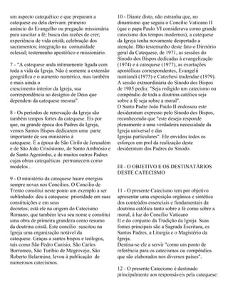 um aspecto catequético e que preparam a
catequese ou dela derivam: primeiro
anúncio do Evangelho ou pregação missionária
para suscitar a fé; busca das razões de crer;
experiência de vida cristã; celebração dos
sacramentos; integração na comunidade
eclesial; testemunho apostólico e missionário.
7 - "A catequese anda intimamente ligada com
toda a vida da Igreja. Não é somente a extensão
geográfica e o aumento numérico, mas também
e mais ainda o
crescimento interior da Igreja, sua
correspondência ao desígnio de Deus que
dependem da catequese mesma".
8 - Os períodos de renovação da Igreja são
também tempos fortes da catequese. Eis por
que, na grande época dos Padres da Igreja,
vemos Santos Bispos dedicarem uma parte
importante de seu ministério à
catequese. É a época de São Cirilo de Jerusalém
e de São João Crisóstomo, de Santo Ambrósio e
de Santo Agostinho, e de muitos outros Padres
cujas obras catequéticas permanecem como
modelos .
9 - O ministério da catequese haure energias
sempre novas nos Concílios. O Concílio de
Trento constitui neste ponto um exemplo a ser
sublinhado: deu à catequese prioridade em suas
constituições e em seus
decretos; está ele na origem do Catecismo
Romano, que também leva seu nome e constitui
uma obra de primeira grandeza como resumo
da doutrina cristã. Este concílio suscitou na
Igreja uma organização notável da
catequese. Graças a santos bispos e teólogos,
tais como São Pedro Canísio, São Carlos
Borromeu, São Turíbio de Mogrovejo, São
Roberto Belarmino, levou à publicação de
numerosos catecismos.
10 - Diante disto, não estranha que, no
dinamismo que seguiu o Concílio Vaticano II
(que o papa Paulo VI considerava como grande
catecismo dos tempos modernos), a catequese
da Igreja tenha novamente despertado a
atenção. Dão testemunho deste fato o Diretório
geral da Catequese, de 1971, as sessões do
Sínodo dos Bispos dedicadas à evangelização
(1974) e à catequese (1977), as exortações
apostólicas correspondentes, Evangelii
nuntiandi (1975) e Catechesi tradendae (1979).
A sessão extraordinária do Sínodo dos Bispos
de 1985 pediu: "Seja redigido um catecismo ou
compêndio de toda a doutrina católica seja
sobre a fé seja sobre a moral".
O Santo Padre João Paulo II endossou este
desideratum expresso pelo Sínodo dos Bispos,
reconhecendo que "este desejo responde
plenamente a uma verdadeira necessidade da
Igreja universal e das
Igrejas particulares". Ele envidou todos os
esforços em prol da realização deste
desideratum dos Padres do Sínodo.
III - O OBJETIVO E OS DESTINATÁRIOS
DESTE CATECISMO
11 - O presente Catecismo tem por objetivo
apresentar uma exposição orgânica e sintética
dos conteúdos essenciais e fundamentais da
doutrina católica tanto sobre a fé como sobre a
moral, à luz do Concílio Vaticano
II e do conjunto da Tradição da Igreja. Suas
fontes principais são a Sagrada Escritura, os
Santos Padres, a Liturgia e o Magistério da
Igreja.
Destina-se ele a servir "como um ponto de
referência para os catecismos ou compêndios
que são elaborados nos diversos países".
12 - O presente Catecismo é destinado
principalmente aos responsáveis pela catequese:
 