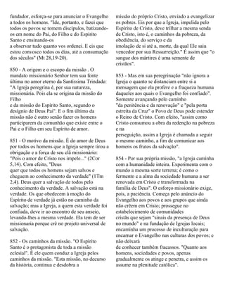 fundador, esforça-se para anunciar o Evangelho
a todos os homens. "Ide, portanto, e fazei que
todos os povos se tomem discípulos, batizando-
os em nome do Pai, do Filho e do Espírito
Santo e ensinando-os
a observar tudo quanto vos ordenei. E eis que
estou convosco todos os dias, até a consumação
dos séculos" (Mt 28,19-20).
850 - A origem e o escopo da missão . O
mandato missionário Senhor tem sua fonte
última no amor eterno da Santíssima Trindade:
"A Igreja peregrina é, por sua natureza,
missionária. Pois ela se origina da missão do
Filho
e da missão do Espírito Santo, segundo o
desígnio de Deus Pai". E o fim último da
missão não é outro senão fazer os homens
participarem da comunhão que existe entre o
Pai e o Filho em seu Espírito de amor.
851 - O motivo da missão. É do amor de Deus
por todos os homens que a Igreja sempre tirou a
obrigação e a força de seu clã missionário:
"Pois o amor de Cristo nos impele..." (2Cor
5,14). Com efeito, "Deus
quer que todos os homens sejam salvos e
cheguem ao conhecimento da verdade" (1Tm
2,4). Deus quer a salvação de todos pelo
conhecimento da verdade. A salvação está na
verdade. Os que obedecem à moção do
Espírito de verdade já estão no caminho da
salvação; mas a Igreja, a quem esta verdade foi
confiada, deve ir ao encontro de seu anseio,
levando-lhes a mesma verdade. Ela tem de ser
missionaria porque crê no projeto universal de
salvação.
852 - Os caminhos da missão. "O Espírito
Santo é o protagonista de toda a missão
eclesial". É ele quem conduz a Igreja pelos
caminhos da missão. "Esta missão, no decurso
da história, continua e desdobra a
missão do próprio Cristo, enviado a evangelizar
os pobres. Eis por que a Igreja, impelida pelo
Espírito de Cristo, deve trilhar a mesma senda
de Cristo, isto é, o caminhos da pobreza, da
obediência, do serviço e da
imolação de si até a, morte, da qual Ele saiu
vencedor por sua Ressurreição." É assim que "o
sangue dos mártires é uma semente de
cristãos".
853 - Mas em sua peregrinação "não ignora a
Igreja o quanto se distanciam entre si a
mensagem que ela profere e a fraqueza humana
daqueles aos quais o Evangelho foi confiado".
Somente avançando pelo caminho
"da penitência e da renovação" e "pela porta
estreita da Cruz" o Povo de Deus pode estender
o Reino de Cristo. Com efeito, "assim como
Cristo consumou a obra da redenção na pobreza
e na
perseguição, assim a Igreja é chamada a seguir
o mesmo caminho, a fim de comunicar aos
homens os frutos da salvação".
854 - Por sua própria missão, "a Igreja caminha
com a humanidade inteira. Experimenta com o
mundo a mesma sorte terrena; é como o
fermento e a alma da sociedade humana a ser
renovada em Cristo e transformada na
família de Deus". O esforço missionário exige,
pois, a paciência. Começa pelo anúncio do
Evangelho aos povos e aos grupos que ainda
não crêem em Cristo; prossegue no
estabelecimento de comunidades
cristãs que sejam "sinais da presença de Deus
no mundo" e na fundação de Igrejas locais;
encaminha um processo de inculturação para
encarnar o Evangelho nas culturas dos povos; e
não deixará
de conhecer também fracassos. "Quanto aos
homens, sociedades e povos, apenas
gradualmente os atinge e penetra, e assim os
assume na plenitude católica".
 