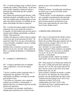 855 - A missão da Igreja exige o esforço rumo à
unidade dos cristãos. Efetivamente, "as divisões
entre cristãos impedem a Igreja de realizar a
plenitude da catolicidade que lhe é própria
naqueles filhos
que, embora lhe pertençam pelo batismo, estão
separados da plena comunhão com ela. Não só
isso, mas também para a própria Igreja se torna
tanto mais difícil exprimir, na realidade de sua
plena catolicidade sob todos os aspectos".
856 - A tarefa missionária implica um diálogo
respeitoso com os que ainda não aceitam o
Evangelho. Os fiéis podem tirar proveito para si
mesmos deste diálogo, aprendendo a conhecer
melhor “tudo quanto de
verdade e de graça já se achava entre as nações,
numa como que secreta presença de Deus". Se
anunciam a Boa Nova aos que a desconhecem,
é para consolidar, completar e elevar a verdade
e o bem que Deus
difundiu entre os homens e os povos e para
purificá-los do erro e do mal, "para a glória de
Deus, a confusão do demônio e a felicidade do
homem".
IV - A IGREJA É APOSTÓLICA
857 - A Igreja é apostólica por ser fundada
sobre os apóstolos, e isto em um tríplice
sentido:
* ela foi e continua sendo construída sobre "o
fundamento dos apóstolos" (Ef 2,20),
testemunhas escolhidas e enviadas em missão
pelo próprio Cristo;
* ela conserva e transmite, com a ajuda do
Espírito que ela habita, o ensinamento, o
depósito precioso, as salutares palavras ouvidas
da boca dos apóstolos;
* ela continua a ser ensinada, santificada e
dirigida pelos apóstolos até a volta de Cristo,
graças aos que a eles sucedem na missão
pastoral: o
colégio dos bispos, "assistido pelos presbíteros,
em união com o sucessor de Pedro, pastor
supremo da Igreja".
* "Pastor eterno, vós não abandonais o rebanho,
mas o guardais constantemente pela proteção
dos Apóstolos. E assim a Igreja é conduzida
pelos mesmos pastores que pusestes à sua
frente como representantes de vosso Filho,
Jesus Cristo, Senhor nosso".
A MISSÃO DOS APÓSTOLOS
858 - Jesus é o Enviado do Pai. Desde o início
de seu ministério "chamou a si os que quis, e
dentre eles escolheu Doze para estarem com ele
e para enviá-los a pregar" (Mc 3,13-14). A
partir daquela hora eles serão os
seus "enviados" (é o que significa a palavra
grega "apóstolo"). Neles continua a sua própria
missão: "Como o Pai me enviou, eu também
vos envio" (Jo 20 ,21). Seu ministério é,
portanto, a continuação
de sua própria missão: "Quem vos recebe a
mim recebe", diz ele aos Doze (Mt 10,40).
859 - Jesus associa-os à missão que recebeu do
Pai: como "o Filho não pode fazer nada por si
mesmo" (Jo 5,19.30), mas recebe tudo do Pai
que o enviou, assim os que Jesus envia nada
podem fazer sem. ele, de
quem recebem o mandato de missão e o poder
de exercê-lo. Os Apóstolos de Cristo sabem,
portanto, que são qualificados por Deus como
"ministros de Uma aliança nova" (2Cor 3,6),
"ministros de Deus" (2Cor 6,4),
"embaixadores de Cristo" (2Cor 5,20),
"servidores de Cristo e administradores dos
mistérios de Deus" (1 Cor 4,1).
 