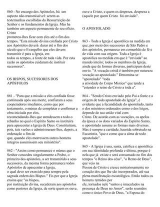 860 - No encargo dos Apóstolos, há um
aspecto não-transmissível: serem as
testemunhas escolhidas da Ressurreição do
Senhor e os fundamentos da Igreja. Mas ha
também um aspecto permanente de seu ofício.
Cristo
prometeu-lhes ficar com eles até o fim dos
tempos. "Esta missão divina confiada por Cristo
aos Apóstolos deverá durar até o fim dos
século que o Evangelho que eles devem
transmitir é para a Igreja, em
todos os tempos, a fonte de toda vida. Por esta
razão os apóstolos cuidaram de instituir
sucessores".
OS BISPOS, SUCESSORES DOS
APÓSTOLOS
861 - "Para que a missão a eles confiada fosse
continuada após sua morte, confiaram a seus
cooperadores imediatos, como que por
testamento, o múnus de completar e confirmar a
obra iniciada por eles,
recomendando-lhes que atendessem a todo o
rebanho no qual o Espírito Santo os instituíra
para apascentar a Igreja de Deus. Constituíram,
pois, tais varões e administraram-lhes, depois, a
ordenação a fim de
que, quando eles morressem outros homens
íntegros assumissem seu ministério".
862 - "Assim como permanece o múnus que o
Senhor concedeu singularmente a Pedro, o
primeiro dos apóstolos, a ser transmitido a seus
sucessores, da mesma forma permanece todos
Apóstolos de apascentar a Igreja,
o qual deve ser exercido para sempre pela
sagrada ordem dos Bispos." Eis por que a Igreja
ensina que "os bispos,
por instituição divina, sucederam aos apóstolos
como pastores da Igreja, de sorte quem os ouve,
ouve a Cristo, e quem os despreza, despreza a
(aquele por quem Cristo foi enviado".
O APOSTOLADO
863 - Toda a Igreja é apostólica na medida em
que, por meio dos sucessores de São Pedro e
dos apóstolos, permanece em comunhão de fé e
de vida com sua origem. Toda a Igreja é
apostólica na medida em que é "enviada" ao
mundo inteiro; todos os membros da Igreja,
ainda que de formas diversas, participam deste
envio. "A vocação cristã é também por natureza
vocação ao apostolado." Denomina-se
"apostolado" "toda
a atividade do Corpo Místico" que tende a
"estender o reino de Cristo a toda a".
864 - "Sendo Cristo enviado pelo Pai a fonte e a
origem de todo apostolado da Igreja", é
evidente que a fecundidade do apostolado, tanto
o dos ministros ordenados como o dos leigos,
depende de sua união vital com
Cristo. De acordo com as vocações, os apelos
da época e os dons variados do Espírito Santo,
o apostolado assume as formas mais diversas.
Mas é sempre a caridade, haurida sobretudo na
Eucaristia, "que e como que a alma de todo
apostolado".
865 - A Igreja é una, santa, católica e apostólica
em sua identidade profunda e última, porque é
nela que já existe e será consumado no fim dos
tempos "o Reino dos céus", "o Remo de Deus",
que veio na
Pessoa de Cristo e cresce misteriosamente no
coração dos que lhe são incorporados, até sua
plena manifestação escatológica. Então todos os
homens remidos por
ele, tornados nele "santos e imaculados na
presença de Deus no Amor", serão reunidos
como o único Povo de Deus, "a Esposa do
 