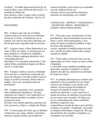 Cordeiro", "a Cidade Santa descida do Céu, de
junto de Deus, com a Glória de Deus nela", e "a
muralha da cidade tem
doze alicerces, sobre os quais estão os nomes
dos doze Apóstolos do Cordeiro" (Ap 21,14).
RESUMINDO
866 - A Igreja é una: tem um só Senhor,
confessa uma só fé, nasce de um só Batismo,
forma um só Corpo, vivificado por um só
Espírito, em vista de uma única esperança, no
fim da qual serão superadas todas as divisões.
867 - A Igreja é santa: o Deus Santíssimo é seu
autor; Cristo, seu esposo, se entregou por ela
para santificá-la; o Espírito de santidade a
vivifica. Embora congregue pecadores, ela é
"imaculada (feita) de
maculados" ("ex maculatis immaculata"). Nos
santos brilha a santidade da Igreja; em Maria
esta já é a toda santa.
868 - A Igreja é católica: anuncia a totalidade
da fé; traz em si e administra a plenitude dos
meios de salvação; é enviada a todos os povos;
dirige-se a todos os homens; abarca todos os
tempos; "ela é, por sua própria natureza,
missionária".
869 - A Igreja é apostólica: está construída
sobre fundamentos duradouros: "Os doze
Apóstolos do Cordeiro"; ela é indestrutível; é
infalivelmente mantida na verdade: Cristo a
governa por meio
de Pedro e dos demais apóstolos, presentes em
seus sucessores, o Papa e o colégio dos Bispos.
870 - "A única Igreja de Cristo, que no Símbolo
confessamos una, santa, católica e apostólica...
subsiste na Igreja católica, governada pelo
sucessor de Pedro e pelos bispos em comunhão
com ele, embora fora de sua
estrutura visível se encontrem numerosos
elementos de santificação e de verdade".
CAPITULO III - ARTIGO 9 - PARÁGRAFO 4
- OS FIÉIS DE CRISTO - HIERARQUIA,
LEIGOS, VIDA CONSAGRADA
871 - "Fiéis são os que, incorporados a Cristo
pelo Batismo, foram constituídos em povo de
Deus e, assim, feitos participantes, a seus
modo, do múnus sacerdotal, profético e régio
de Cristo, são chamados a
exercer, seguindo a condição própria de cada
um, a missão que Deus confiou para a Igreja
cumprir no mundo".
872 - "Entre todos os fiéis de Cristo, por sua
regeneração em Cristo, vigora, no que se refere
à dignidade
e à atividade, uma verdadeira igualdade, pela
qual todos, segundo a condição e os múnus
próprios de cada um, cooperam na construção
do Corpo de Cristo".
873 - As próprias diferenças que o Senhor quis
estabelecer entre os membros de seu Corpo
servem à sua unidade e à sua missão. Pois,
embora "exista na Igreja diversidade de
serviços, há unidade de missão. Cristo
confiou aos apóstolos e a seus sucessores o
múnus de ensinar, de santificar e de governar
em seu nome e por seu poder. Os leigos, por
sua vez, participantes do múnus sacerdotal,
profético e régio de Cristo,
compartilham a missão de todo o povo de Deus
na Igreja e no mundo". Finalmente, "em ambas
as categorias (hierarquia e leigos) há fiéis que,
pela profissão dos conselhos evangélicos, se
consagram, em seu modo
 