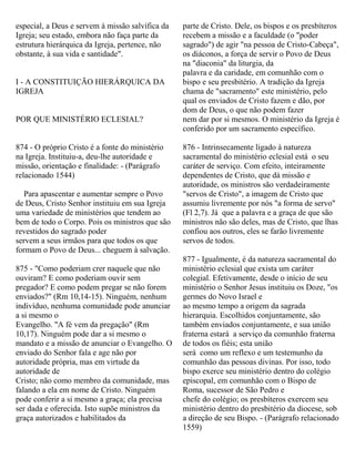 especial, a Deus e servem à missão salvífica da
Igreja; seu estado, embora não faça parte da
estrutura hierárquica da Igreja, pertence, não
obstante, à sua vida e santidade".
I - A CONSTITUIÇÃO HIERÁRQUICA DA
IGREJA
POR QUE MINISTÉRIO ECLESIAL?
874 - O próprio Cristo é a fonte do ministério
na Igreja. Instituiu-a, deu-lhe autoridade e
missão, orientação e finalidade: - (Parágrafo
relacionado 1544)
Para apascentar e aumentar sempre o Povo
de Deus, Cristo Senhor instituiu em sua Igreja
uma variedade de ministérios que tendem ao
bem de todo o Corpo. Pois os ministros que são
revestidos do sagrado poder
servem a seus irmãos para que todos os que
formam o Povo de Deus... cheguem à salvação.
875 - "Como poderiam crer naquele que não
ouviram? E como poderiam ouvir sem
pregador? E como podem pregar se não forem
enviados?" (Rm 10,14-15). Ninguém, nenhum
indivíduo, nenhuma comunidade pode anunciar
a si mesmo o
Evangelho. "A fé vem da pregação" (Rm
10,17). Ninguém pode dar a si mesmo o
mandato e a missão de anunciar o Evangelho. O
enviado do Senhor fala e age não por
autoridade própria, mas em virtude da
autoridade de
Cristo; não como membro da comunidade, mas
falando a ela em nome de Cristo. Ninguém
pode conferir a si mesmo a graça; ela precisa
ser dada e oferecida. Isto supõe ministros da
graça autorizados e habilitados da
parte de Cristo. Dele, os bispos e os presbíteros
recebem a missão e a faculdade (o "poder
sagrado") de agir "na pessoa de Cristo-Cabeça",
os diáconos, a força de servir o Povo de Deus
na "diaconia" da liturgia, da
palavra e da caridade, em comunhão com o
bispo e seu presbitério. A tradição da Igreja
chama de "sacramento" este ministério, pelo
qual os enviados de Cristo fazem e dão, por
dom de Deus, o que não podem fazer
nem dar por si mesmos. O ministério da Igreja é
conferido por um sacramento específico.
876 - Intrinsecamente ligado à natureza
sacramental do ministério eclesial está o seu
caráter de serviço. Com efeito, inteiramente
dependentes de Cristo, que dá missão e
autoridade, os ministros são verdadeiramente
"servos de Cristo", a imagem de Cristo que
assumiu livremente por nós "a forma de servo"
(Fl 2,7). Já que a palavra e a graça de que são
ministros não são deles, mas de Cristo, que lhas
confiou aos outros, eles se farão livremente
servos de todos.
877 - Igualmente, é da natureza sacramental do
ministério eclesial que exista um caráter
colegial. Efetivamente, desde o início de seu
ministério o Senhor Jesus instituiu os Doze, "os
germes do Novo Israel e
ao mesmo tempo a origem da sagrada
hierarquia. Escolhidos conjuntamente, são
também enviados conjuntamente, e sua união
fraterna estará a serviço da comunhão fraterna
de todos os fiéis; esta união
será como um reflexo e um testemunho da
comunhão das pessoas divinas. Por isso, todo
bispo exerce seu ministério dentro do colégio
episcopal, em comunhão com o Bispo de
Roma, sucessor de São Pedro e
chefe do colégio; os presbíteros exercem seu
ministério dentro do presbitério da diocese, sob
a direção de seu Bispo. - (Parágrafo relacionado
1559)
 