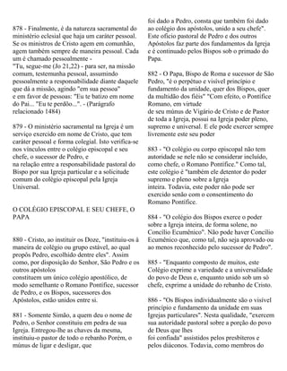 878 - Finalmente, é da natureza sacramental do
ministério eclesial que haja um caráter pessoal.
Se os ministros de Cristo agem em comunhão,
agem também sempre de maneira pessoal. Cada
um é chamado pessoalmente -
"Tu, segue-me (Jo 21,22) - para ser, na missão
comum, testemunha pessoal, assumindo
pessoalmente a responsabilidade diante daquele
que dá a missão, agindo "em sua pessoa"
e em favor de pessoas: "Eu te batizo em nome
do Pai... "Eu te perdôo...". - (Parágrafo
relacionado 1484)
879 - O ministério sacramental na Igreja é um
serviço exercido em nome de Cristo, que tem
caráter pessoal e forma colegial. Isto verifica-se
nos vínculos entre o colégio episcopal e seu
chefe, o sucessor de Pedro, e
na relação entre a responsabilidade pastoral do
Bispo por sua Igreja particular e a solicitude
comum do colégio episcopal pela Igreja
Universal.
O COLÉGIO EPISCOPAL E SEU CHEFE, O
PAPA
880 - Cristo, ao instituir os Doze, "instituiu-os à
maneira de colégio ou grupo estável, ao qual
propôs Pedro, escolhido dentre eles". Assim
como, por disposição do Senhor, São Pedro e os
outros apóstolos
constituem um único colégio apostólico, de
modo semelhante o Romano Pontífice, sucessor
de Pedro, e os Bispos, sucessores dos
Apóstolos, estão unidos entre si.
881 - Somente Simão, a quem deu o nome de
Pedro, o Senhor constituiu em pedra de sua
Igreja. Entregou-lhe as chaves da mesma,
instituiu-o pastor de todo o rebanho Porém, o
múnus de ligar e desligar, que
foi dado a Pedro, consta que também foi dado
ao colégio dos apóstolos, unido a seu chefe".
Este oficio pastoral de Pedro e dos outros
Apóstolos faz parte dos fundamentos da Igreja
e é continuado pelos Bispos sob o primado do
Papa.
882 - O Papa, Bispo de Roma e sucessor de São
Pedro, "é o perpétuo e visível princípio e
fundamento da unidade, quer dos Bispos, quer
da multidão dos fiéis" "Com efeito, o Pontífice
Romano, em virtude
de seu múnus de Vigário de Cristo e de Pastor
de toda a Igreja, possui na Igreja poder pleno,
supremo e universal. E ele pode exercer sempre
livremente este seu poder
883 - "O colégio ou corpo episcopal não tem
autoridade se nele não se considerar incluído,
como chefe, o Romano Pontífice." Como tal,
este colégio é "também ele detentor do poder
supremo e pleno sobre a Igreja
inteira. Todavia, este poder não pode ser
exercido senão com o consentimento do
Romano Pontífice.
884 - "O colégio dos Bispos exerce o poder
sobre a Igreja inteira, de forma solene, no
Concílio Ecumênico". Não pode haver Concílio
Ecumênico que, como tal, não seja aprovado ou
ao menos reconhecido pelo sucessor de Pedro".
885 - "Enquanto composto de muitos, este
Colégio exprime a variedade e a universalidade
do povo de Deus e, enquanto unido sob um só
chefe, exprime a unidade do rebanho de Cristo.
886 - "Os Bispos individualmente são o visível
princípio e fundamento da unidade em suas
Igrejas particulares". Nesta qualidade, "exercem
sua autoridade pastoral sobre a porção do povo
de Deus que lhes
foi confiada" assistidos pelos presbíteros e
pelos diáconos. Todavia, como membros do
 