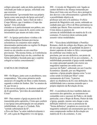 colégio episcopal, cada um deles participa da
solicitude por todas as Igrejas, solicitude esta
que exercem
primeiramente "governando bem sua própria
Igreja como uma porção da Igreja universal",
contribuindo, assim, "para o bem de todo o
Corpo Místico, que é também o Corpo das
Igrejas". Esta solicitude
estender-se-á particularmente aos pobres, aos
perseguidos por causa da fé, assim como aos
missionários que atuam em toda a terra.
887 - As Igrejas particulares vizinhas e de
cultura homogênea formam províncias
eclesiásticas ou conjuntos mais amplos,
denominados patriarcados ou regiões Os Bispos
desses conjuntos podem
reunir-se em sínodos ou em concílios
provinciais. "Da mesma forma, as Conferências
Episcopais podem hoje em dia, contribuir de
forma múltipla e fecunda para que o espírito
colegial se realize concretamente".
O MÚNUS DE ENSINAR
888 - Os Bispos, junto com os presbíteros, seus
cooperadores, "têm como primeira tarefa
anunciar o Evangelho de Deus a todos homens,
segundo a ordem do Senhor. São "os arautos da
fé, que levam a
Cristo novos discípulos, os doutores autênticos"
da fé apostólica, "providos da autoridade de
Cristo".
889 - Para manter a Igreja na pureza da fé
transmitida pelos apóstolos, Cristo quis conferir
à sua Igreja uma participação em sua própria
infalibilidade, ele que é a Verdade. Pelo
"sentido sobrenatural da fé",
o Povo de Deus "se atém indefectivelmente à
fé", sob a guia do Magistério vivo da Igreja.
890 - A missão do Magistério está ligada ao
caráter definitivo da Aliança instaurada por
Deus em Cristo com seu Povo; deve protegê-lo
dos desvios e dos afrouxamentos e garantir-lhe
a possibilidade objetiva de
professar sem erro a fé autêntica. O ofício
pastoral do Magistério está, assim, ordenado ao
cuidado para que o Povo de Deus permaneça na
verdade que liberta. Para executar este serviço,
Cristo dotou os pastores do
carisma de infalibilidade em matéria de fé e de
costumes. O exercício deste carisma pode
assumir várias modalidades.
891 - "Goza desta infalibilidade o Pontífice
Romano, chefe do colégio dos Bispos, por força
de seu cargo quando, na qualidade de pastor e
doutor supremo de todos os fiéis e encarregado
de confirmar seus irmãos na fé,
proclama, por um ato definitivo, um ponto de
doutrina que concerne à fé ou aos costumes... A
infalibilidade prometida à Igreja reside também
no corpo episcopal quando este exerce seu
magistério supremo em união com o
sucessor de Pedro", sobretudo em um Concílio
Ecumênico. Quando, por seu Magistério
supremo, a Igreja propõe alguma coisa "a crer
como sendo revelada por Deus" como
ensinamento de Cristo, "é preciso
aderir na obediência da fé a tais definições. Esta
infalibilidade tem a mesma extensão que o
próprio depósito da Revelação divina.
892 - A assistência divina é também dada aos
sucessores dos apóstolos, ao ensinarem em
comunhão com o sucessor de Pedro e, de modo
particular, com o Bispo de Roma, Pastor de tida
a Igreja, quando, mesmo sem chegar a uma
definição infalível e sem se pronunciar de
"forma definitiva", propõem no exercício do
magistério ordinário um ensinamento que leva a
uma compreensão melhor da Revelação em
matéria de fé e de costumes. A este
 