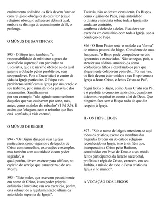 ensinamento ordinário os fiéis devem "ater-se
com religioso obséquio do espírito" (eique
religioso obsequio adhaerere debent) qual,
embora se distinga do assentimento da fé, o
prolonga.
O MÚNUS DE SANTIFICAR
893 - O Bispo tem, também, "a
responsabilidade de ministrar a graça do
sacerdócio supremo" em particular na
Eucaristia, que ele mesmo oferece ou da qual
garante a oblação pelos presbíteros, seus
cooperadores. Pois a Eucaristia é o centro da
vida da Igreja particular. O Bispo e os
presbíteros santificam a Igreja por sua oração e
seu trabalho, pelo ministério da palavra e dos
sacramentos. Santificam-na
por seu exemplo, "não agindo como senhores
daqueles que vos couberam por sorte, mas,
antes, como modelos do rebanho" (1 Pd 5,3). É
assim que "chegam, com o rebanho que lhes
está confiado, à vida eterna".
O MÚNUS DE REGER
894 - "Os Bispos dirigem suas Igrejas
particulares como vigários e delegados de
Cristo com conselhos, exortações e exemplos,
mas também com autoridade e com poder
sagrado", o
qual, porém, devem exercer para edificar, no
espírito de serviço que caracteriza o de seu
Mestre.
895 - "Este poder, que exercem pessoalmente
em nome de Cristo, é um poder próprio,
ordinário e imediato; em seu exercício, porém,
está submetido à regulamentação última da
autoridade suprema da Igreja".
Todavia, não se devem considerar. Os Bispos
como vigários do Papa, cuja autoridade
ordinária e imediata sobre toda a Igreja não
anula, ao contrário,
confirma e defende a deles. Esta deve ser
exercida em comunhão com toda a Igreja, sob a
condução do Papa.
896 - O Bom Pastor será o modelo e a "forma"
do múnus pastoral do bispo. Consciente de suas
fraquezas, "o Bispo pode compadecer-se dos
ignorantes e extraviados. Não se negue, pois, a
atender aos súditos, amando-os como
verdadeiros filhos e exortando-os para que
alegremente colaborem com ele... Por sua vez,
os fiéis devem estar unidos a seu Bispo como a
Igreja a Jesus Cristo, e Jesus Cristo ao Pai".
Segui todos o Bispo, como Jesus Cristo seu Pai,
e o presbitério como aos apóstolos; quanto aos
diáconos, respeitai-os como a lei de Deus. Que
ninguém faça sem o Bispo nada do que diz
respeito à Igreja.
II - OS FIÉIS LEIGOS
897 - "Sob o nome de leigos entendem-se aqui
todos os cristãos, exceto os membros das
Sagradas Ordens ou do estado religioso
reconhecido na Igreja, isto é, os fiéis que,
incorporados a Cristo pelo Batismo,
constituídos em Povo de Deus e a seu modo
feitos participantes da função sacerdotal,
profética e régia de Cristo, exercem, em seu
âmbito, a missão de todo o Povo cristão na
Igreja e no mundo".
A VOCAÇÃO DOS LEIGOS
 