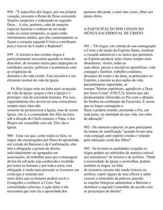 898 - "É especifico dos leigos, por sua própria
vocação, procurar o Reino de Deus exercendo
funções temporais e ordenando-as segundo
Deus... A eles, portanto, cabe de maneira
especial iluminar e ordenar de tal modo
todas as coisas temporais, as quais estão
intimamente unidos, que elas continuamente se
façam e cresçam segundo Cristo e contribuam
para o louvor do Criador e Redentor".
899 - A iniciativa dos cristãos leigos é
particularmente necessária quando se trata de
descobrir, de inventar meios para impregnar as
realidades sociais, políticas e econômicas com
as exigências da
doutrina e da vida cristãs. Esta iniciativa é um
elemento normal da vida da Igreja.
Os fiéis leigos estio na linha mais avançada
da vida da Igreja: graças a eles a Igreja é o
princípio vital da sociedade humana. Por isso,
especialmente eles devem ter uma consciência
sempre mais clara não
somente de pertencerem à Igreja, mas de serem
Igreja, isto é, a comunidade dos fiéis na terra
sob a direção do Chefe comum, o Papa, e dos
Bispos em comunhão com ele. Eles são a
Igreja.
900 - Uma vez que, como todos os fiéis, os
leigos são encarregados por Deus do apostolado
em virtude do Batismo e da Confirmação, eles
têm a obrigação e gozam do direito,
individualmente ou agrupados em
associações, de trabalhar para que a mensagem
divina da salvação seja conhecida e recebida
por todos os homens e por toda a terra; esta
obrigação é ainda mais presente se levarmos em
conta que é somente por
meio deles que os homens podem ouvir o
Evangelho e conhecer a Cristo. Nas
comunidades eclesiais, a ação deles é tão
necessária que sem ela o apostolado dos
pastores não pode, o mais das vezes, obter seu
pleno efeito.
A PARTICIPAÇÃO DOS LEIGOS NO
MÚNUS SACERDOTAL DE CRISTO
901 - "Os leigos, em virtude de sua consagração
a Cristo e da unção do Espírito Santo, recebem
a vocação admirável e os meios que permitem
ao Espírito produzir neles frutos sempre mais
abundantes. Assim, todas as
suas obras, preces e iniciativas apostólicas, vida
conjugal e familiar, trabalho cotidiano,
descanso do corpo e da alma, se praticados no
Espírito, e mesmo as provações da vida,
pacientemente suportadas, se
tornam "hóstias espirituais, agradáveis a Deus
por Jesus Cristo" (l Pd 2,5), hóstias que são
piedosamente oferecidas ao Pai com a oblação
do Senhor na celebração da Eucaristia. É assim
que os leigos consagram a
Deus o próprio mundo, prestando a Ele, em
toda parte, na santidade de sua vida, um culto
de adoração".
902 - De maneira especial, os pais participam
do múnus de santificação "quando levam uma
vida conjugal com espírito cristão e velando
pela educação cristã dos filhos".
903 - Se tiverem as qualidades exigidas os
leigos podem ser admitidos de maneira estável
aos ministérios" de leitores e de acólitos. "Onde
a necessidade da Igreja o aconselhar, podem
também os leigos, na falta
de ministros mesmo não sendo leitores ou
acólitos, suprir alguns de seus ofícios a saber
exercer o ministério da palavra, presidir
às orações litúrgicas administrar o Batismo e
distribuir a sagrada Comunhão de acordo com
as prescrições do direito".
 