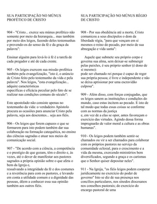 SUA PARTICIPAÇÃO NO MÚNUS
PROFÉTICO DE CRISTO
904 - "Cristo... exerce seu múnus profético não
somente por meio da hierarquia... mas também
por meio dos leigos, fazendo deles testemunhas
e provendo-os do senso da fé e da graça da
palavra":
Ensinar alguém para levá-lo à fé é a tarefa de
cada pregador e até de cada crente.
905 - Os leigos exercem sua missão profética
também pela evangelização, "isto é, o anúncio
de Cristo feito pelo testemunho da vida e pela
palavra". Nos leigos, "esta evangelização...
adquire características
específicas e eficácia peculiar pelo fato de se
realizar nas condições comuns do século":
Este apostolado não consiste apenas no
testemunho da vida: o verdadeiro Apóstolo
procura as ocasiões para anunciar Cristo pela
palavra, seja aos descrentes... seja aos fiéis.
906 - Os leigos que forem capazes e que se
formarem para isto podem também dar sua
colaboração na formação catequética, no ensino
das ciências sagradas e atuar nos meios de
comunicação social.
907 - "De acordo com a ciência, a competência
e o prestígio de que gozam, têm o direito e, às
vezes, até o dever de manifestar aos pastores
sagrados a própria opinião sobre o que afeta o
bem da Igreja e,
ressalvando a integridade da fé e dos costumes
e a reverência para com os pastores, e levando
em conta a utilidade comum e a dignidade das
pessoas, dêem a conhecer essa sua opinião
também aos outros fiéis.
SUA PARTICIPAÇÃO NO MÚNUS RÉGIO
DE CRISTO
908 - Por sua obediência até a morte, Cristo
comunicou a seus discípulos o dom da
liberdade régia, "para que vençam em si
mesmos o reino do pecado, por meio de sua
abnegação e vida santa":
Aquele que submete seu próprio corpo e
governa sua alma, sem deixar-se submergir
pelas paixões, é seu próprio senhor (é dono de
si mesmo):
pode ser chamado rei porque é capaz de reger
sua própria pessoa; é livre e independente e não
se deixa aprisionar por uma escravidão
culposa".
909 - Além disso, com forças conjugadas, que
os leigos sanem as instituições e condições do
mundo, caso estas incitem ao pecado. E isto de
tal modo que todas essas coisas se conforme
com as normas da justiça
e, em vez de a elas se opor, antes favoreçam o
exercício das virtudes. Agindo dessa forma
impregnarão de valor moral a cultura e as obras
humanas".
910 - Os leigos podem também sentir-se
chamados ou vir a ser chamados para colaborar
com os próprios pastores no serviço da
comunidade eclesial, para o crescimento e a
vida da mesma, exercendo ministérios bem
diversificados, segundo a graça e os carismas
que o Senhor quiser depositar neles".
911 - Na Igreja, "os fiéis leigos podem cooperar
juridicamente no exercício do poder de
governo" Isto se diz de sua presença nos
concílios particulares, nos sínodos diocesanos
nos conselhos pastorais; do exercício do
encargo pastoral de uma
 