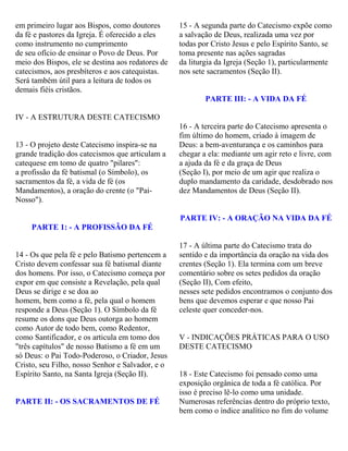 em primeiro lugar aos Bispos, como doutores
da fé e pastores da Igreja. É oferecido a eles
como instrumento no cumprimento
de seu ofício de ensinar o Povo de Deus. Por
meio dos Bispos, ele se destina aos redatores de
catecismos, aos presbíteros e aos catequistas.
Será também útil para a leitura de todos os
demais fiéis cristãos.
IV - A ESTRUTURA DESTE CATECISMO
13 - O projeto deste Catecismo inspira-se na
grande tradição dos catecismos que articulam a
catequese em tomo de quatro "pilares":
a profissão da fé batismal (o Símbolo), os
sacramentos da fé, a vida de fé (os
Mandamentos), a oração do crente (o "Pai-
Nosso").
PARTE 1: - A PROFISSÃO DA FÉ
14 - Os que pela fé e pelo Batismo pertencem a
Cristo devem confessar sua fé batismal diante
dos homens. Por isso, o Catecismo começa por
expor em que consiste a Revelação, pela qual
Deus se dirige e se doa ao
homem, bem como a fé, pela qual o homem
responde a Deus (Seção 1). O Símbolo da fé
resume os dons que Deus outorga ao homem
como Autor de todo bem, como Redentor,
como Santificador, e os articula em tomo dos
"três capítulos" de nosso Batismo a fé em um
só Deus: o Pai Todo-Poderoso, o Criador, Jesus
Cristo, seu Filho, nosso Senhor e Salvador, e o
Espírito Santo, na Santa Igreja (Seção II).
PARTE II: - OS SACRAMENTOS DE FÉ
15 - A segunda parte do Catecismo expõe como
a salvação de Deus, realizada uma vez por
todas por Cristo Jesus e pelo Espírito Santo, se
toma presente nas ações sagradas
da liturgia da Igreja (Seção 1), particularmente
nos sete sacramentos (Seção II).
PARTE III: - A VIDA DA FÉ
16 - A terceira parte do Catecismo apresenta o
fim último do homem, criado à imagem de
Deus: a bem-aventurança e os caminhos para
chegar a ela: mediante um agir reto e livre, com
a ajuda da fé e da graça de Deus
(Seção I), por meio de um agir que realiza o
duplo mandamento da caridade, desdobrado nos
dez Mandamentos de Deus (Seção II).
PARTE IV: - A ORAÇÃO NA VIDA DA FÉ
17 - A última parte do Catecismo trata do
sentido e da importância da oração na vida dos
crentes (Seção 1). Ela termina com um breve
comentário sobre os setes pedidos da oração
(Seção II), Com efeito,
nesses sete pedidos encontramos o conjunto dos
bens que devemos esperar e que nosso Pai
celeste quer conceder-nos.
V - INDICAÇÕES PRÁTICAS PARA O USO
DESTE CATECISMO
18 - Este Catecismo foi pensado como uma
exposição orgânica de toda a fé católica. Por
isso é preciso lê-lo como uma unidade.
Numerosas referências dentro do próprio texto,
bem como o índice analítico no fim do volume
 