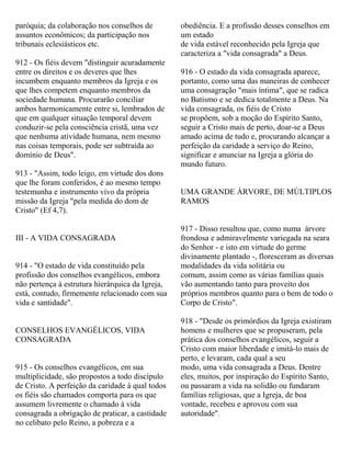 paróquia; da colaboração nos conselhos de
assuntos econômicos; da participação nos
tribunais eclesiásticos etc.
912 - Os fiéis devem "distinguir acuradamente
entre os direitos e os deveres que lhes
incumbem enquanto membros da Igreja e os
que lhes competem enquanto membros da
sociedade humana. Procurarão conciliar
ambos harmonicamente entre si, lembrados de
que em qualquer situação temporal devem
conduzir-se pela consciência cristã, uma vez
que nenhuma atividade humana, nem mesmo
nas coisas temporais, pode ser subtraída ao
domínio de Deus".
913 - "Assim, todo leigo, em virtude dos dons
que lhe foram conferidos, é ao mesmo tempo
testemunha e instrumento vivo da própria
missão da Igreja "pela medida do dom de
Cristo" (Ef 4,7).
III - A VIDA CONSAGRADA
914 - "O estado de vida constituído pela
profissão dos conselhos evangélicos, embora
não pertença à estrutura hierárquica da Igreja,
está, contudo, firmemente relacionado com sua
vida e santidade".
CONSELHOS EVANGÉLICOS, VIDA
CONSAGRADA
915 - Os conselhos evangélicos, em sua
multiplicidade, são propostos a todo discípulo
de Cristo. A perfeição da caridade à qual todos
os fiéis são chamados comporta para os que
assumem livremente o chamado à vida
consagrada a obrigação de praticar, a castidade
no celibato pelo Reino, a pobreza e a
obediência. E a profissão desses conselhos em
um estado
de vida estável reconhecido pela Igreja que
caracteriza a "vida consagrada" a Deus.
916 - O estado da vida consagrada aparece,
portanto, como uma das maneiras de conhecer
uma consagração "mais íntima", que se radica
no Batismo e se dedica totalmente a Deus. Na
vida consagrada, os fiéis de Cristo
se propõem, sob a moção do Espírito Santo,
seguir a Cristo mais de perto, doar-se a Deus
amado acima de tudo e, procurando alcançar a
perfeição da caridade a serviço do Reino,
significar e anunciar na Igreja a glória do
mundo futuro.
UMA GRANDE ÁRVORE, DE MÚLTIPLOS
RAMOS
917 - Disso resultou que, como numa árvore
frondosa e admiravelmente variegada na seara
do Senhor - e isto em virtude do germe
divinamente plantado -, floresceram as diversas
modalidades da vida solitária ou
comum, assim como as várias famílias quais
vão aumentando tanto para proveito dos
próprios membros quanto para o bem de todo o
Corpo de Cristo".
918 - "Desde os primórdios da Igreja existiram
homens e mulheres que se propuseram, pela
prática dos conselhos evangélicos, seguir a
Cristo com maior liberdade e imitá-lo mais de
perto, e levaram, cada qual a seu
modo, uma vida consagrada a Deus. Dentre
eles, muitos, por inspiração do Espírito Santo,
ou passaram a vida na solidão ou fundaram
famílias religiosas, que a Igreja, de boa
vontade, recebeu e aprovou com sua
autoridade".
 