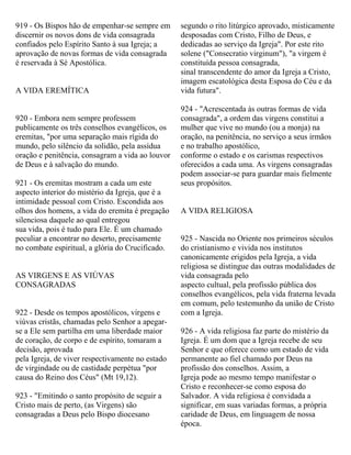 919 - Os Bispos hão de empenhar-se sempre em
discernir os novos dons de vida consagrada
confiados pelo Espírito Santo à sua Igreja; a
aprovação de novas formas de vida consagrada
é reservada à Sé Apostólica.
A VIDA EREMÍTICA
920 - Embora nem sempre professem
publicamente os três conselhos evangélicos, os
eremitas, "por uma separação mais rígida do
mundo, pelo silêncio da solidão, pela assídua
oração e penitência, consagram a vida ao louvor
de Deus e à salvação do mundo.
921 - Os eremitas mostram a cada um este
aspecto interior do mistério da Igreja, que é a
intimidade pessoal com Cristo. Escondida aos
olhos dos homens, a vida do eremita é pregação
silenciosa daquele ao qual entregou
sua vida, pois é tudo para Ele. É um chamado
peculiar a encontrar no deserto, precisamente
no combate espiritual, a glória do Crucificado.
AS VIRGENS E AS VIÚVAS
CONSAGRADAS
922 - Desde os tempos apostólicos, virgens e
viúvas cristãs, chamadas pelo Senhor a apegar-
se a Ele sem partilha em uma liberdade maior
de coração, de corpo e de espírito, tomaram a
decisão, aprovada
pela Igreja, de viver respectivamente no estado
de virgindade ou de castidade perpétua "por
causa do Reino dos Céus" (Mt 19,12).
923 - "Emitindo o santo propósito de seguir a
Cristo mais de perto, (as Virgens) são
consagradas a Deus pelo Bispo diocesano
segundo o rito litúrgico aprovado, misticamente
desposadas com Cristo, Filho de Deus, e
dedicadas ao serviço da Igreja". Por este rito
solene ("Consecratio virginum"), "a virgem é
constituída pessoa consagrada,
sinal transcendente do amor da Igreja a Cristo,
imagem escatológica desta Esposa do Céu e da
vida futura".
924 - "Acrescentada às outras formas de vida
consagrada", a ordem das virgens constitui a
mulher que vive no mundo (ou a monja) na
oração, na penitência, no serviço a seus irmãos
e no trabalho apostólico,
conforme o estado e os carismas respectivos
oferecidos a cada uma. As virgens consagradas
podem associar-se para guardar mais fielmente
seus propósitos.
A VIDA RELIGIOSA
925 - Nascida no Oriente nos primeiros séculos
do cristianismo e vivida nos institutos
canonicamente erigidos pela Igreja, a vida
religiosa se distingue das outras modalidades de
vida consagrada pelo
aspecto cultual, pela profissão pública dos
conselhos evangélicos, pela vida fraterna levada
em comum, pelo testemunho da união de Cristo
com a Igreja.
926 - A vida religiosa faz parte do mistério da
Igreja. É um dom que a Igreja recebe de seu
Senhor e que oferece como um estado de vida
permanente ao fiel chamado por Deus na
profissão dos conselhos. Assim, a
Igreja pode ao mesmo tempo manifestar o
Cristo e reconhecer-se como esposa do
Salvador. A vida religiosa é convidada a
significar, em suas variadas formas, a própria
caridade de Deus, em linguagem de nossa
época.
 