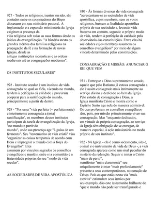927 - Todos os religiosos, isentos ou não, são
contados entre os cooperadores do Bispo
diocesano em seu ministério pastoral. A
implantação e a expansão missionária da Igreja
exigiram a presença da
vida religiosa sob todas as suas formas desde os
inícios da evangelização. "A história atesta os
grandes méritos das famílias religiosas na
propagação da fé e na formação de novas
Igrejas, desde as
antigas instituições monásticas e as ordens
medievais até as congregações modernas".
OS INSTITUTOS SECULARES"
928 - Instituto secular é um instituto de vida
consagrada no qual os fiéis, vivendo no mundo,
tendem à perfeição da caridade e procuram
cooperar para a santificação do mundo,
principalmente a partir de dentro.
929 - "Por urna "vida perfeita (= perfeitamente)
e inteiramente consagrada a (esta)
santificação", os membros desses institutos
participam da tarefa de evangelização da Igreja,
"no mundo e partir do
mundo", onde sua presença age "à guisa de um
fermento". Seu "testemunho de vida cristã" visa
"organizar as coisas temporais de acordo com
Deus e impregnar o mundo com a força do
Evangelho". Eles
assumem por vínculos sagrados os conselhos
evangélicos e mantêm entre si a comunhão e a
fraternidade próprias de seu "modo de vida
secular".
AS SOCIEDADES DE VIDA APOSTÓLICA
930 - Às formas diversas de vida consagrada
"acrescentam-se as sociedades de vida
apostólica, cujos membros, sem os votos
religiosos, buscam a finalidade apostólica
própria de sua sociedade e, levando vida
fraterna em comum, segundo o próprio modo
de vida, tendem à perfeição da caridade pela
observância das constituições. Entre elas há
sociedades cujos membros assumem os
conselhos evangélicos" por meio de algum
vínculo determinado pelas constituições.
CONSAGRAÇÃO E MISSÃO: ANUNCIAR O
REI QUE VEM
931 - Entregue a Deus supremamente amado,
aquele que pelo Batismo já estava consagrado a
ele é assim consagrado mais intimamente ao
serviço divino e dedicado ao bem da Igreja.
Pelo estado de consagração a Deus, a
Igreja manifesta Cristo e mostra corno o
Espírito Santo age nela de maneira admirável.
Os que professam os conselhos evangélicos
têm, pois, por missão primeiramente viver sua
consagração. Mas "enquanto dedicados,
em virtude da própria consagração, ao serviço
da Igreja têm obrigação de se entregar, de
maneira especial, à ação missionária no modo
próprio de seu instituto".
932 - Na Igreja - ela é como sacramento, isto é,
o sinal e o instrumento da vida de Deus -, a vida
consagrada aparece como um sinal peculiar do
mistério da redenção. Seguir e imitar a Cristo
"mais de perto",
manifestar "mais claramente" seu
aniquilamento é estar "mais profundamente"
presente a seus contemporâneos, no coração de
Cristo. Pois os que estão nesta via "mais
estreita" estimulam seus irmãos por
seu exemplo, dão este testemunho brilhante de
"que o mundo não pode ser transfigurado e
 