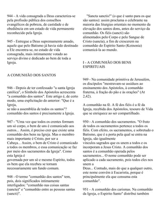 944 - A vida consagrada a Deus caracteriza-se
pela profissão pública dos conselhos
evangélicos de pobreza, de castidade e de
obediência em um estado de vida permanente
reconhecido pela Igreja.
945 - Entregue a Deus supremamente amado,
aquele que pelo Batismo já havia sido destinado
a Ele encontra-se, no estado de vida
consagrada, mais intimamente votado ao
serviço divino e dedicado ao bem de toda a
Igreja.
A COMUNHÃO DOS SANTOS
946 - Depois de ter confessado "a santa Igreja
católica", o Símbolo dos Apóstolos acrescenta
"a comunhão dos santos". Este artigo é, de certo
modo, uma explicitação do anterior: "Que é a
Igreja,
se não a assembléia de todos os santos"?
comunhão dos santos é precisamente a Igreja.
947 - "Uma vez que todos os crentes formam
um só corpo, o bem de uns é comunicado aos
outros... Assim, é preciso crer que existe uma
comunhão dos bens na Igreja. Mas o membro
mais importante é Cristo, por ser a
Cabeça... Assim, o bem de Cristo é comunicado
a todos os membros, e essa comunicação se faz
por meio dos sacramentos da Igreja". Como
esta Igreja é
governada por um só e mesmo Espírito, todos
os bem que ela recebeu se tornam
necessariamente um fundo comum.
948 - O termo "comunhão dos santos" tem,
pois, dois significados intimamente
interligados: "comunhão nas coisas santas
(sancta)" e "comunhão entre as pessoas santas
(sancti)".
"Sancta sanctis!" (o que é santo para os que
são santos): assim proclama o celebrante na
maioria das liturgias orientais no momento da
elevação dos santos dons, antes do serviço da
comunhão. Os fiéis (sancti) são
alimentados pelo Corpo e pelo Sangue de
Cristo (sancta), a fim de crescerem na
comunhão do Espírito Santo (Koinonia)
comunicá-la ao mundo.
I - A COMUNHÃO DOS BENS
ESPIRITUAIS
949 - Na comunidade primitiva de Jerusalém,
os discípulos "mostravam-se assíduos ao
ensinamento dos Apóstolos, à comunhão
fraterna, à fração do pão e às orações" (At
2,42).
A comunhão na fé. A fé dos fiéis é a fé da
Igreja, recebida dos Apóstolos, tesouro de Vida
que se enriquece ao ser compartilhado.
950 - A comunhão dos sacramentos. "O fruto
de todos os sacramentos pertence a todos os
fiéis. Com efeito, os sacramentos, e sobretudo o
Batismo, que é a porta pela qual se entra na
Igreja, são igualmente
vínculos sagrados que os unem a todos e os
incorporam a Jesus Cristo. A comunhão dos
santos é a comunhão operada pelos
sacramentos... O nome comunhão pode ser
aplicado a cada sacramento, pois todos eles nos
unem a
Deus... Contudo, mais do que a qualquer outro,
este nome convém à Eucaristia, porque é
principalmente ela que consuma esta
comunhão".
951 - A comunhão dos carismas. Na comunhão
da Igreja, o Espirito Santo" distribui também
 