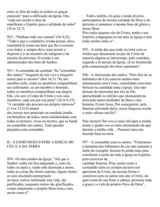 entre os fiéis de todas as ordens as graças
especiais" para a edificação da Igreja. Ora,
"cada um recebe o dom de
manifestar o Espírito para a utilidade de todos"
(1Cor 12,7).
952 - "Punham tudo em comum" (At 4,32).
"Tudo o que o verdadeiro cristão possui, deve
considerá-lo como um bem que lhe é comum
com todos, e sempre deve estar pronto e
disposto a ir ao encontro do indigente e da
miséria do próximo. O cristão é um
administrador dos bens do Senhor.
953 - A comunhão da caridade. Na "comunhão
dos santos" "ninguém de nós vive e ninguém
morre para si mesmo" (Rm 14,7). "Se um
membro sofre, todos os membros compartilham
seu sofrimento; se um membro é honrado,
todos os membros compartilham sua alegria.
Ora, vós sois o Corpo de Cristo e sois seus
membros, cada um por sua parte" (1Cor 6-27).
"A caridade não procura seu próprio interesse"
(1 Cor 13,5) O menor
dos nossos atos praticado na caridade irradia
em benefício de todos, nesta solidariedade com
todos os homens, vivos ou mortos, que se funda
na comunhão dos santos. Todo pecado
prejudica esta comunhão.
II - A COMUNHÃO ENTRE A IGREJA DO
CÉU E A DA TERRA
954 - Os três estados da Igreja. "Até que o
Senhor venha em Sua majestade e, com ele,
todos os anjos e, tendo sido destruída a morte,
todas as coisas lhe forem sujeitas, alguns dentre
os seus discípulos peregrinam
na terra; outros, terminada esta vida, são
purificados; enquanto outros são glorificados,
vendo claramente o próprio Deus trino e uno,
assim como é".
Todos, porém, em grau e modo diverso,
participamos da mesma caridade de Deus e do
próximo e cantamos o mesmo hino de glória a
nosso Deus.
Pois todos quantos são de Cristo, tendo o seu
Espírito, congregam-se em uma só Igreja e nele
estão unidos entre si".
955 - A união dos que estão na terra com os
irmãos que descansam na paz de Cristo de
maneira alguma se interrompe; pelo contrário,
segundo a fé perene da Igreja, vê-se fortalecida
pela comunicação dos bens espirituais".
956 - A intercessão dos santos. "Pelo fato de os
habitantes do Céu estarem unidos mais
intimamente com Cristo, consolidam com mais
firmeza na santidade toda a Igreja. Eles não
deixam de interceder por nós ao Pai,
apresentando os méritos que alcançaram na
terra pelo único mediador de Deus e dos
homens, Cristo Jesus. Por conseguinte, pela
fraterna solicitude deles, nossa fraqueza recebe
o mais valioso auxílio":
Não choreis! Ser-vos-ei mais útil após a minha
morte e ajudar-vos-ei mais eficazmente do que
durante a minha vida. - Passarei meu céu
fazendo bem na terra.
957 - A comunhão com os santos. "Veneramos
a memória dos habitantes do céu não somente a
título de exemplo; fazemo-lo ainda mais para
corroborar a união de toda a Igreja no Espírito,
pelo exercício da
caridade fraterna. Pois, assim como a
comunhão entre os cristãos da terra nos
aproxima de Cristo, da mesma forma o
consórcio com os santos nos une a Cristo, do
qual como de sua fonte e cabeça, promana toda
a graça e a vida do próprio Povo de Deus".
 