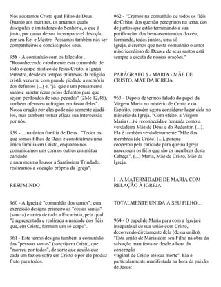 Nós adoramos Cristo qual Filho de Deus.
Quanto aos mártires, os amamos quais
discípulos e imitadores do Senhor e, o que é
justo, por causa de sua incomparável devoção
por seu Rei e Mestre. Possamos também nós ser
companheiros e condiscípulos seus.
958 - A comunhão com os falecidos .
"Reconhecendo cabalmente esta comunhão de
todo o corpo místico de Jesus Cristo, a Igreja
terrestre, desde os tempos primevos da religião
cristã, venerou com grande piedade a memória
dos defuntos (...) e, "já que é um pensamento
santo e salutar rezar pelos defuntos para que
sejam perdoados de seus pecados" (2Mc 12,46),
também ofereceu sufrágios em favor deles".
Nossa oração por eles pode não somente ajudá-
los, mas também tornar eficaz sua intercessão
por nós.
959 - ... na única família de Deus . "Todos os
que somos filhos de Deus e constituímos uma
única família em Cristo, enquanto nos
comunicamos uns com os outros em mútua
caridade
e num mesmo louvor à Santíssima Trindade,
realizamos a vocação própria da Igreja".
RESUMINDO
960 - A Igreja é "comunhão dos santos": esta
expressão designa primeiro as "coisas santas"
(sancta) e antes de tudo a Eucaristia, pela qual
"é representada e realizada a unidade dos fiéis
que, em Cristo, formam um só corpo".
961 - Este termo designa também a comunhão
das "pessoas santas" (sancti) em Cristo, que
"morreu por todos", de sorte que aquilo que
cada um faz ou sofre em Cristo e por ele produz
fruto para todos.
962 - "Cremos na comunhão de todos os fiéis
de Cristo, dos que são peregrinos na terra, dos
de juntos que estão terminando a sua
purificação, dos bem-aventurados do céu,
formando, todos juntos, uma só
Igreja, e cremos que nesta comunhão o amor
misericordioso de Deus e de seus santos está
sempre à escuta de nossas orações."
PARÁGRAFO 6 - MARIA - MÃE DE
CRISTO, MÃE DA IGREJA
963 - Depois de termos falado do papel da
Virgem Maria no mistério de Cristo e do
Espírito, convém agora considerar lugar dela no
mistério da Igreja. "Com efeito, a Virgem
Maria (...) é reconhecida e honrada como a
verdadeira Mãe de Deus e do Redentor. (...).
Ela é também verdadeiramente "Mãe dos
membros (de Cristo) (...), porque
cooperou pela caridade para que na Igreja
nascessem os fiéis que são os membros desta
Cabeça". (...) Maria, Mãe de Cristo, Mãe da
Igreja.
I - A MATERNIDADE DE MARIA COM
RELAÇÃO À IGREJA
TOTALMENTE UNIDA A SEU FILHO...
964 - O papel de Maria para com a Igreja é
inseparável de sua união com Cristo,
decorrendo diretamente dela (dessa união),
"Esta união de Maria com seu Filho na obra da
salvação manifesta-se desde a hora da
concepção
virginal de Cristo até sua morte". Ela é
particularmente manifestada na hora da paixão
de Jesus:
 