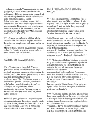 A bem-aventurada Virgem avançou em sua
peregrinação de fé, manteve fielmente sua
união com o Filho até a cruz, onde esteve de pé
não sem desígnio divino, sofreu intensamente
junto com seu unigênito. E com
ânimo materno se associou a seu sacrifício,
consentindo com amor na imolação da vítima
ela por gerada. Finalmente, pelo próprio Jesus
moribundo na cruz, foi dada como mãe ao
discípulo com estas palavras: "Mulher, eis aí
teu filho" (Jo 19,26 - 27).
965 - Após a ascensão de seu Filho, Maria
"assistiu com suas orações a Igreja nascente".
Reunida com os apóstolos e algumas mulheres,
"vemos
Maria pedindo, também ela, com suas orações,
o dom do Espírito, o qual, na Anunciação, a
tinha coberto com sua sombra".
TAMBÉM EM SUA ASSUNÇÃO...
966 - "Finalmente, a Imaculada Virgem,
preservada imune de toda mancha da culpa
original, terminado o curso da vida terrestre, foi
assunta em corpo e alma à glória celeste. E para
que mais plenamente estivesse
conforme a seu Filho, Senhor dos senhores e
vencedor do pecado e da morte, foi exaltada
pelo Senhor como Rainha do universo". A
Assunção da Virgem Maria é uma
participação singular na Ressurreição de seu
Filho e uma antecipação da ressurreição dos
outros cristãos:
Em vosso parto, guardastes a virgindade; em
vossa dormição, não deixastes o mundo, ó mãe
de Deus: fostes juntar-vos à fonte da vida, vós
que concebestes o Deus vivo e, por vossas
orações, livrareis nossas almas da morte....
ELA E NOSSA MÃE NA ORDEM DA
GRAÇA
967 - Por sua adesão total à vontade do Pai, à
obra redentora de seu Filho, a cada moção do
Espírito Santo, a Virgem Maria é para a Igreja o
modelo da fé e da caridade. Com isso, ela é
"membro supereminente e
absolutamente único da Igreja", sendo até a
"realização exemplar (typus)" da Igreja.
968 - Mas seu papel em relação à Igreja e a
toda a humanidade vai ainda mais longe. "De
modo inteiramente singular, pela obediência, fé,
esperança e ardente caridade, ela cooperou na
obra do Salvador para a
restauração da vida sobrenatural das almas. Por
este motivo ela se tornou para nós mãe na
ordem da graça." - (Parágrafo relacionado 494)
969 - "Esta maternidade de Maria na economia
da graça perdura ininterruptamente, a partir do
consentimento que ela fielmente prestou na
anunciação, que sob a cruz resolutamente
manteve, até a perpétua
consumação de todos os eleitos. Assunta aos
céus, não abandonou este múnus salvífico, mas,
por sua múltipla intercessão, continua a
alcançar-nos os dons da salvação eterna. (...)
Por isso, a
bem-aventurada Virgem Maria é invocada na
Igreja sob os títulos de advogada, auxiliadora.
protetora, medianeira".
970 - "A missão materna de Maria em favor dos
homens de modo algum obscurece nem diminui
a mediação única de Cristo; pelo contrário, até
ostenta sua potência, pois todo o salutar influxo
da bem-aventurada
Virgem (...) deriva dos superabundantes méritos
de Cristo, estriba-se em sua mediação, dela
depende inteiramente e dela aufere toda a sua
 